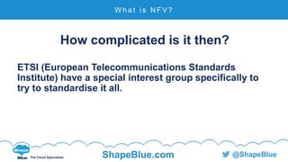 C l i c k t o e d i t
The Cloud Specialists ShapeBlue.com @ShapeBlue
How complicated is it then?
ETSI (European Telecommunications Standards
Institute) have a special interest group specifically to
try to standardise it all.
W h a t i s N F V ?
 