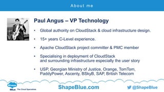 C l i c k t o e d i t
The Cloud Specialists
ShapeBlue.com @ShapeBlue
Paul Angus – VP Technology
• Global authority on CloudStack & cloud infrastructure design.
• 15+ years C-Level experience.
• Apache CloudStack project committer & PMC member
• Specialising in deployment of CloudStack
and surrounding infrastructure especially the user story
• USP, Georgian Ministry of Justice, Orange, TomTom,
PaddyPower, Ascenty, BSkyB, SAP, British Telecom
A b o u t m e
 
