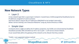 C l i c k t o e d i t
The Cloud Specialists ShapeBlue.com @ShapeBlue
New Network Types
• Layer 2
A new network type that is a pure layer 2 network. It would have a VLAN (assigned by CloudStack), but no
IP addresses assigned to it and no services.
And hence doesn't require VR or IP addresses (DNS/DHCP to be handled 'externally')
Allows ‘service chaining’ and ‘Enterprise Networks’ using say, Active Directory or IPAM.
• Simple User
A network where a user can define the IP address properties, but VLANs are orchestrated by CloudStack.
CloudStack provides DNS and DHCP, but VR in not in-path – a self-service shared network.
A user would likely define the gateway of the network as the vRouter that they created.
*VLAN == any supported isolation method
C l o u d S t a c k & N F V
 
