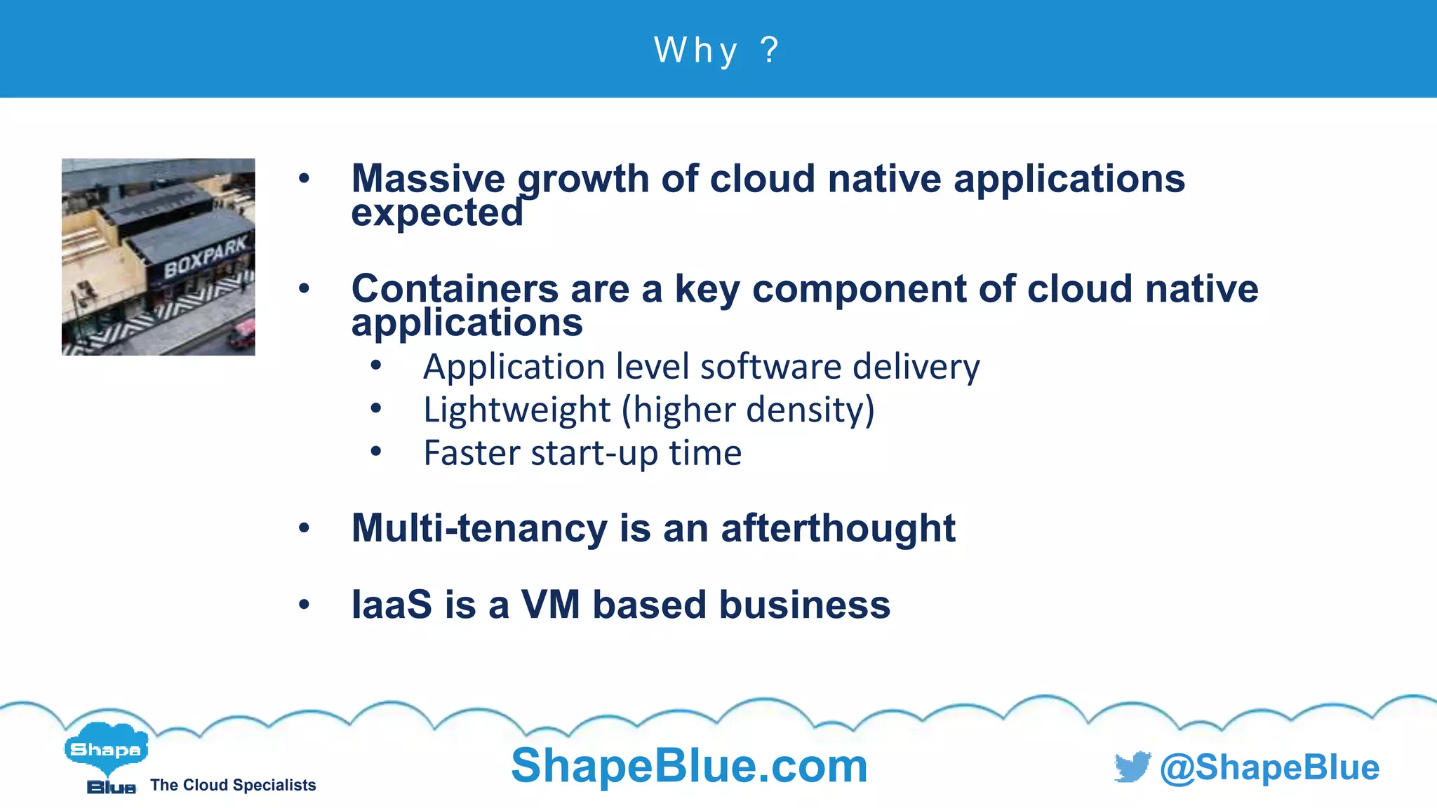 C l i c k t o e d i t
The Cloud Specialists
ShapeBlue.com @ShapeBlue
• Massive growth of cloud native applications
expected
• Containers are a key component of cloud native
applications
• Application level software delivery
• Lightweight (higher density)
• Faster start-up time
• Multi-tenancy is an afterthought
• IaaS is a VM based business
W h y ?
 