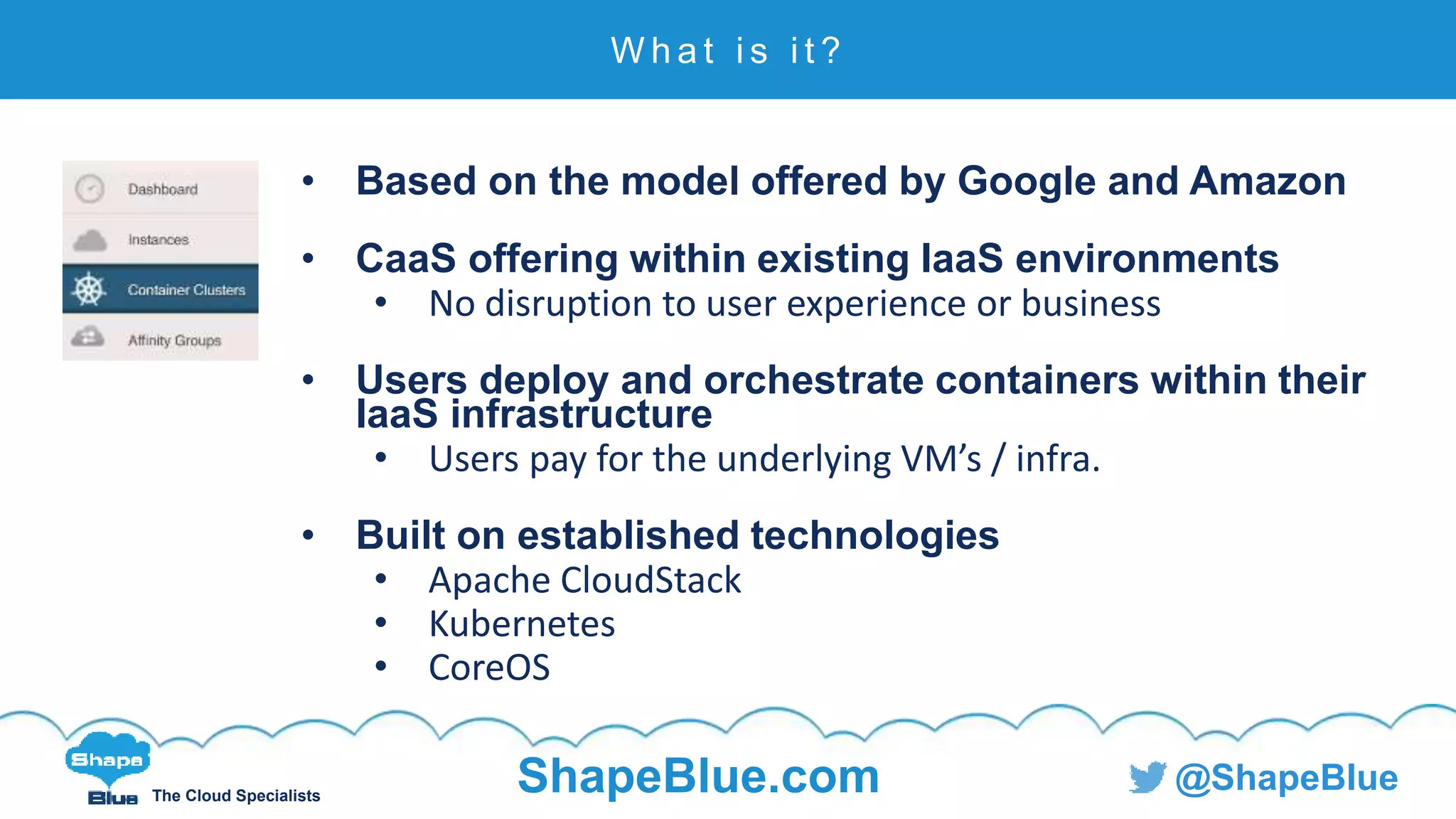 C l i c k t o e d i t
The Cloud Specialists
ShapeBlue.com @ShapeBlue
• Based on the model offered by Google and Amazon
• CaaS offering within existing IaaS environments
• No disruption to user experience or business
• Users deploy and orchestrate containers within their
IaaS infrastructure
• Users pay for the underlying VM’s / infra.
• Built on established technologies
• Apache CloudStack
• Kubernetes
• CoreOS
W h a t i s i t ?
 
