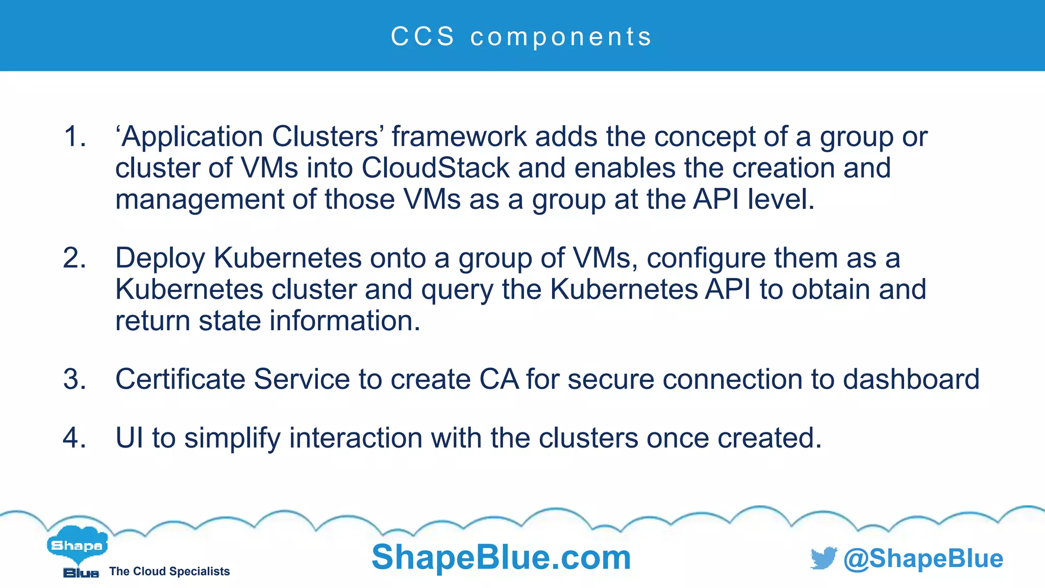 C l i c k t o e d i t
The Cloud Specialists
ShapeBlue.com @ShapeBlue
1. ‘Application Clusters’ framework adds the concept of a group or
cluster of VMs into CloudStack and enables the creation and
management of those VMs as a group at the API level.
2. Deploy Kubernetes onto a group of VMs, configure them as a
Kubernetes cluster and query the Kubernetes API to obtain and
return state information.
3. Certificate Service to create CA for secure connection to dashboard
4. UI to simplify interaction with the clusters once created.
C C S c o m p o n e n t s
 