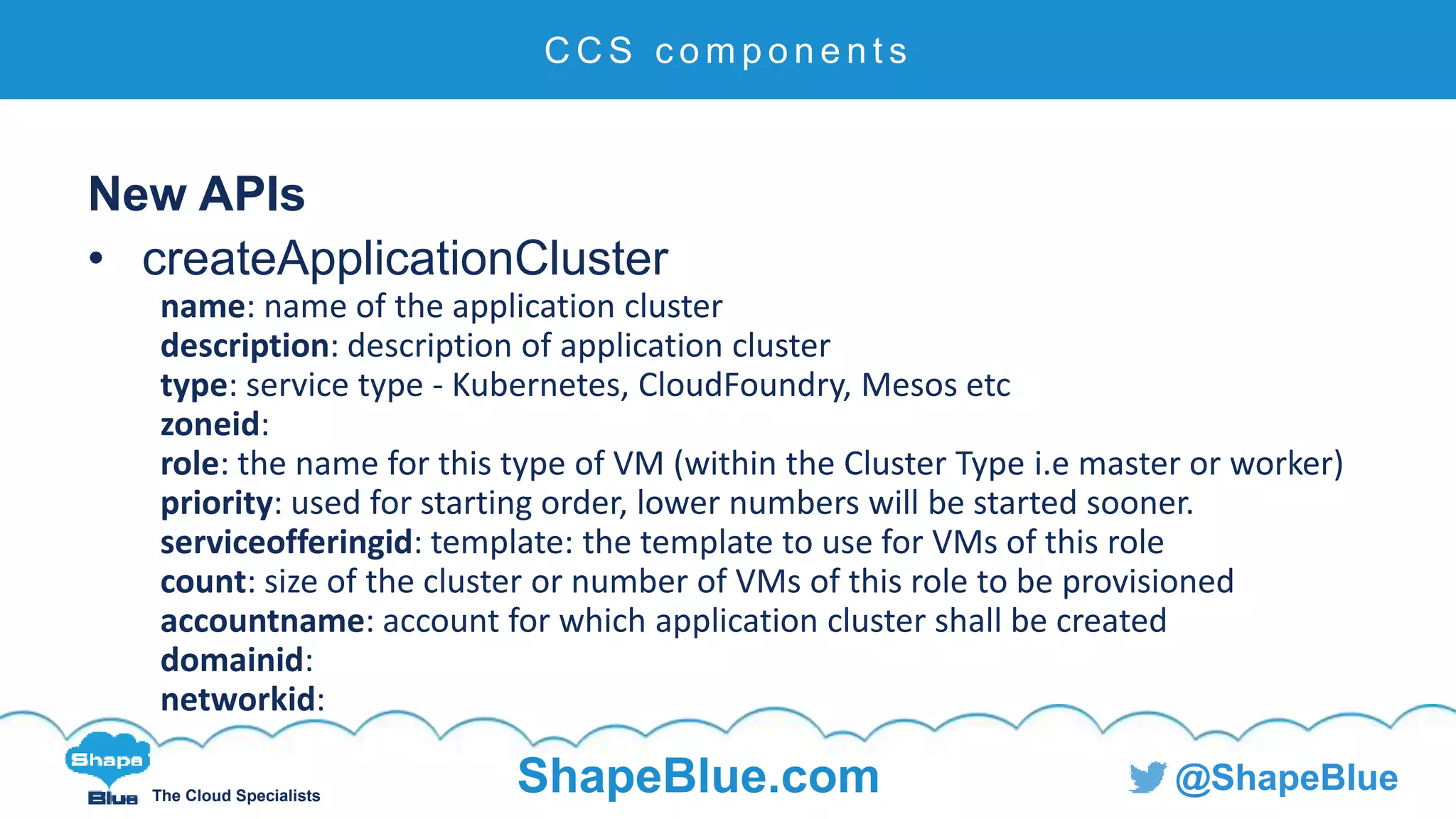 C l i c k t o e d i t
The Cloud Specialists
ShapeBlue.com @ShapeBlue
New APIs
• createApplicationCluster
name: name of the application cluster
description: description of application cluster
type: service type - Kubernetes, CloudFoundry, Mesos etc
zoneid:
role: the name for this type of VM (within the Cluster Type i.e master or worker)
priority: used for starting order, lower numbers will be started sooner.
serviceofferingid: template: the template to use for VMs of this role
count: size of the cluster or number of VMs of this role to be provisioned
accountname: account for which application cluster shall be created
domainid:
networkid:
C C S c o m p o n e n t s
 