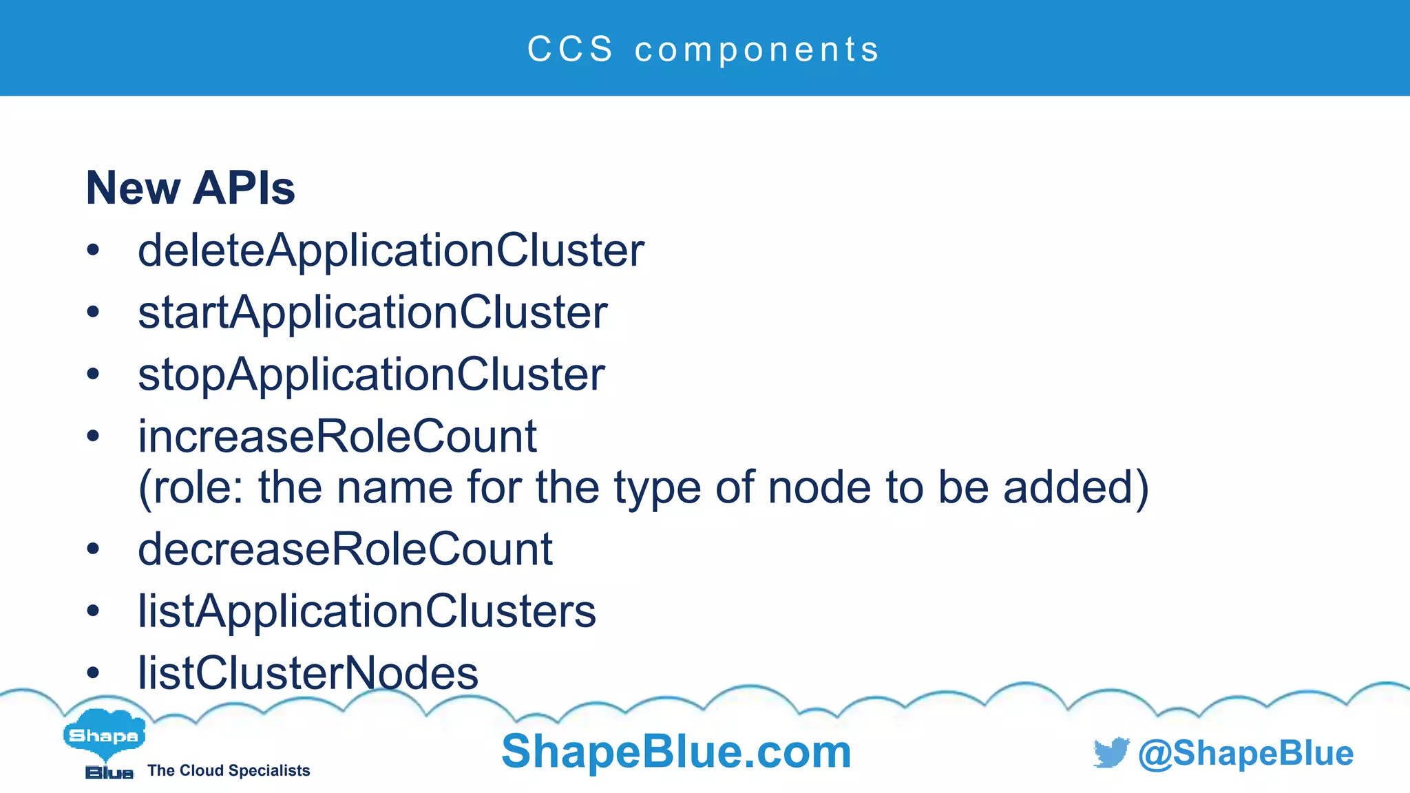 C l i c k t o e d i t
The Cloud Specialists
ShapeBlue.com @ShapeBlue
New APIs
• deleteApplicationCluster
• startApplicationCluster
• stopApplicationCluster
• increaseRoleCount
(role: the name for the type of node to be added)
• decreaseRoleCount
• listApplicationClusters
• listClusterNodes
C C S c o m p o n e n t s
 