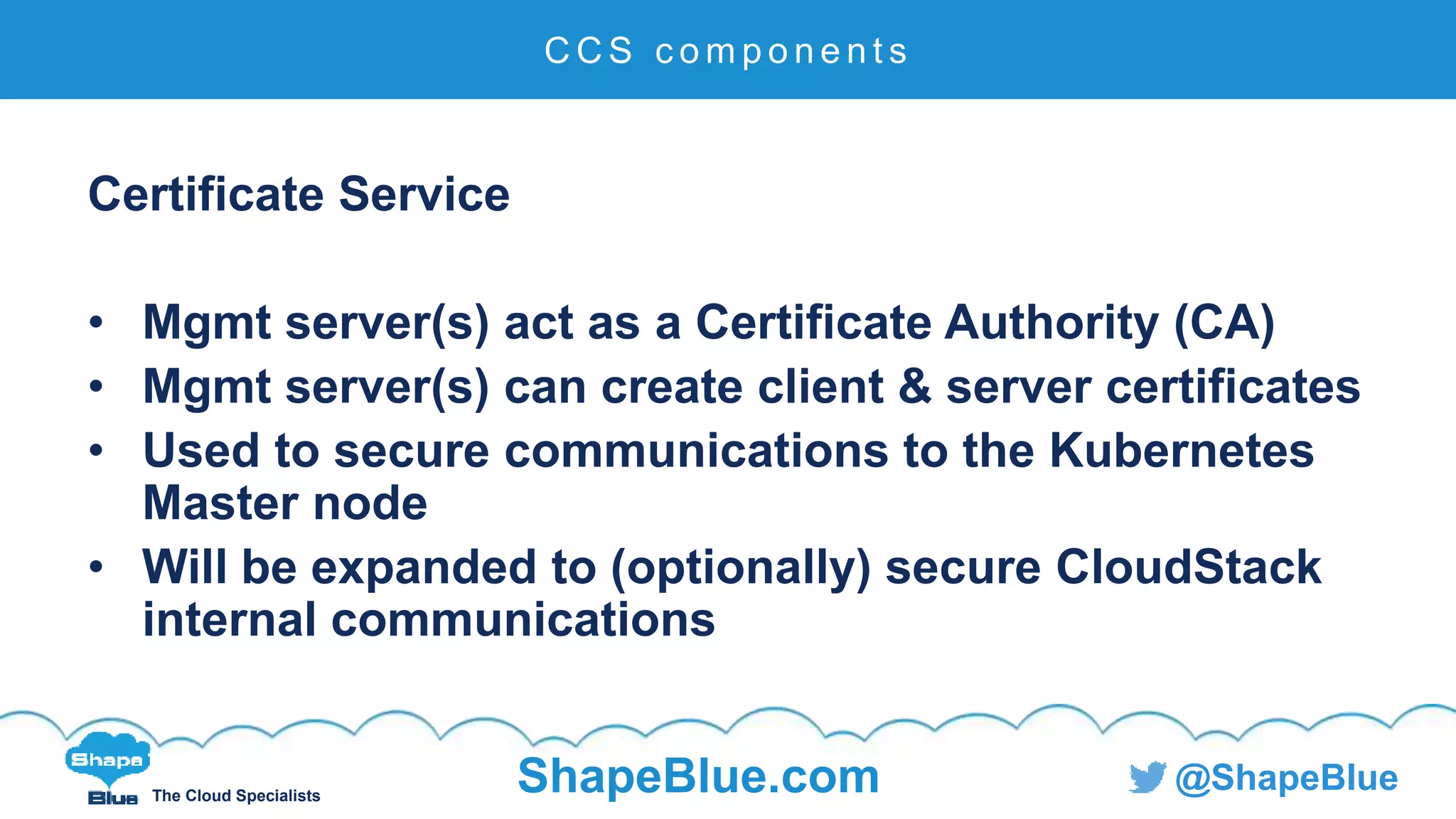 C l i c k t o e d i t
The Cloud Specialists
ShapeBlue.com @ShapeBlue
Certificate Service
• Mgmt server(s) act as a Certificate Authority (CA)
• Mgmt server(s) can create client & server certificates
• Used to secure communications to the Kubernetes
Master node
• Will be expanded to (optionally) secure CloudStack
internal communications
C C S c o m p o n e n t s
 