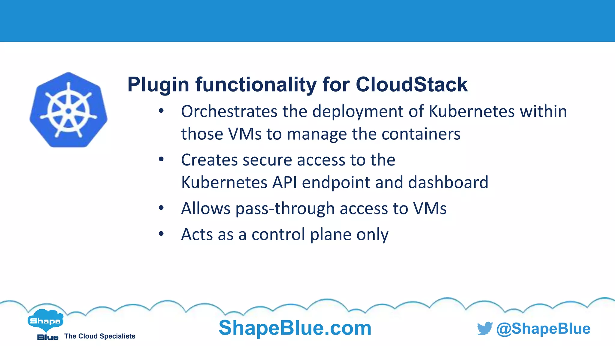 C l i c k t o e d i t
The Cloud Specialists
ShapeBlue.com @ShapeBlue
Plugin functionality for CloudStack
• Orchestrates the deployment of Kubernetes within
those VMs to manage the containers
• Creates secure access to the
Kubernetes API endpoint and dashboard
• Allows pass-through access to VMs
• Acts as a control plane only
 