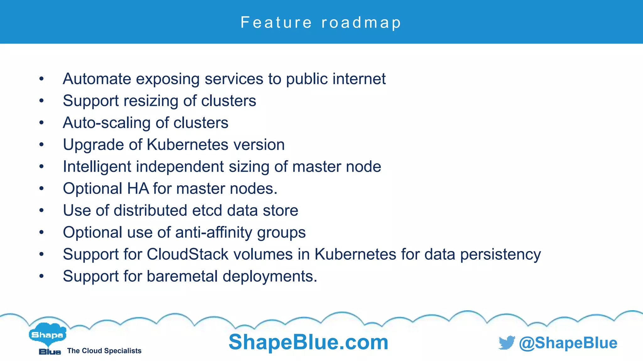 C l i c k t o e d i t
The Cloud Specialists
ShapeBlue.com @ShapeBlue
• Automate exposing services to public internet
• Support resizing of clusters
• Auto-scaling of clusters
• Upgrade of Kubernetes version
• Intelligent independent sizing of master node
• Optional HA for master nodes.
• Use of distributed etcd data store
• Optional use of anti-affinity groups
• Support for CloudStack volumes in Kubernetes for data persistency
• Support for baremetal deployments.
F e a t u r e r o a d m a p
 