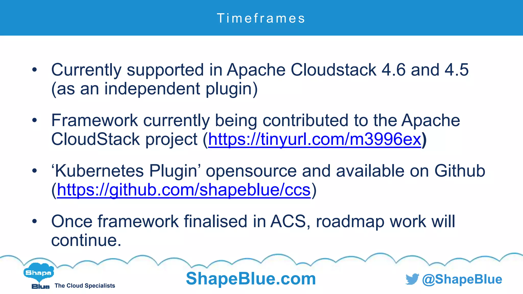 C l i c k t o e d i t
The Cloud Specialists
ShapeBlue.com @ShapeBlue
• Currently supported in Apache Cloudstack 4.6 and 4.5
(as an independent plugin)
• Framework currently being contributed to the Apache
CloudStack project (https://tinyurl.com/m3996ex)
• ‘Kubernetes Plugin’ opensource and available on Github
(https://github.com/shapeblue/ccs)
• Once framework finalised in ACS, roadmap work will
continue.
Ti m e f r a m e s
 