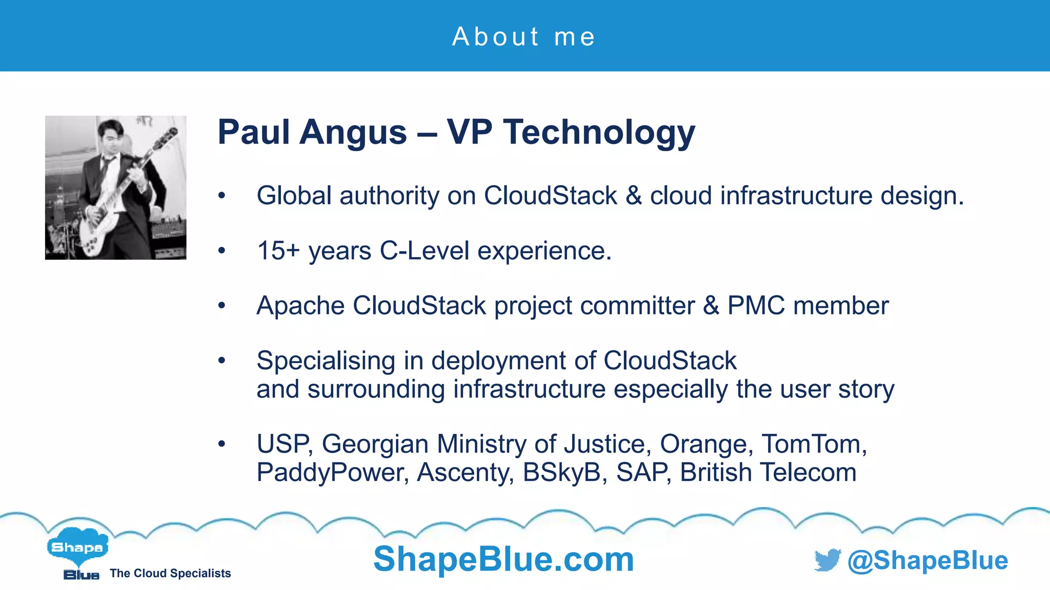 C l i c k t o e d i t
The Cloud Specialists
ShapeBlue.com @ShapeBlue
Paul Angus – VP Technology
• Global authority on CloudStack & cloud infrastructure design.
• 15+ years C-Level experience.
• Apache CloudStack project committer & PMC member
• Specialising in deployment of CloudStack
and surrounding infrastructure especially the user story
• USP, Georgian Ministry of Justice, Orange, TomTom,
PaddyPower, Ascenty, BSkyB, SAP, British Telecom
A b o u t m e
 