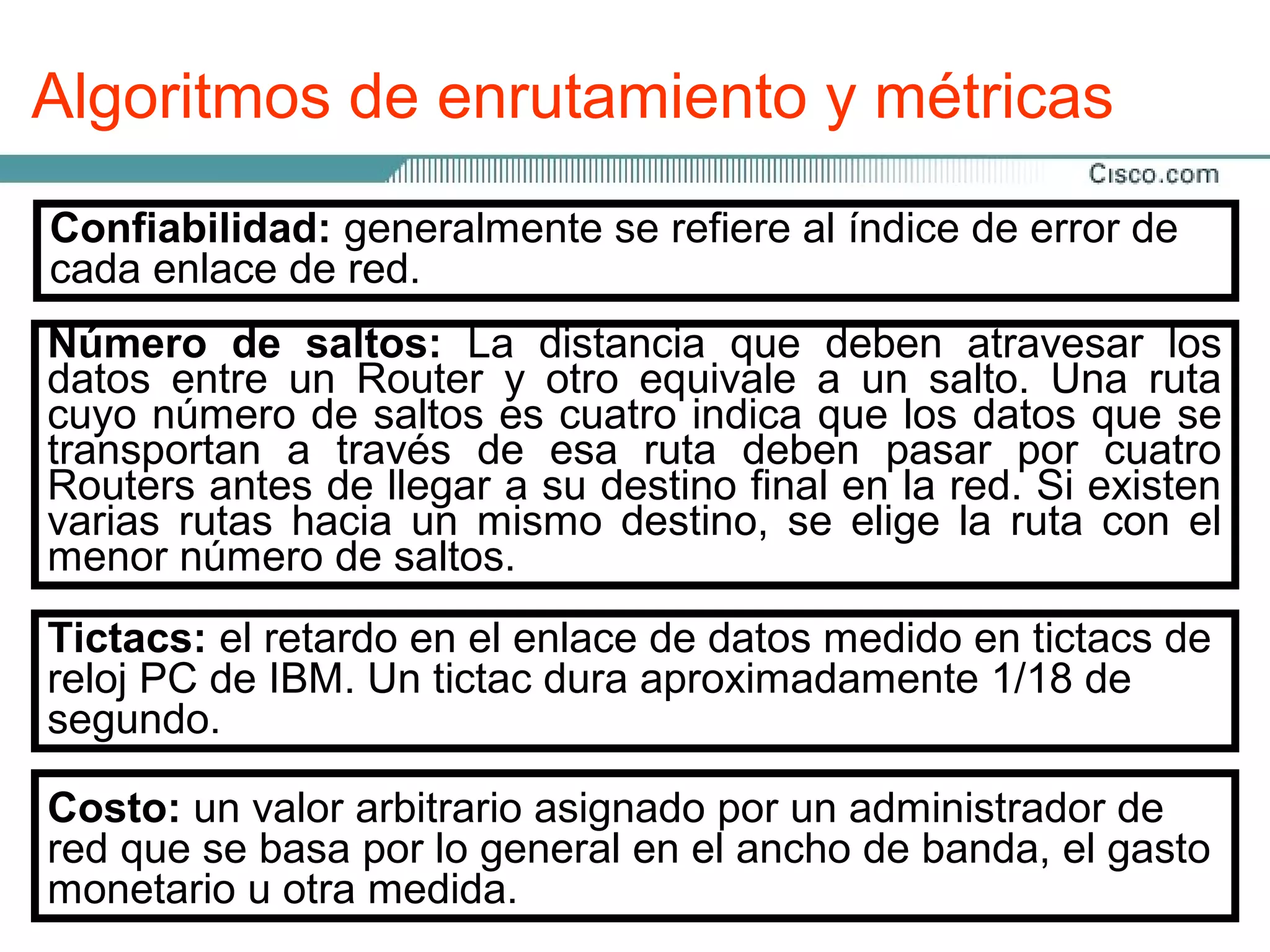 Algoritmos de enrutamiento y métricas

A continuación se presentan lasalgoritmoal debe tienen unodede
 Solidez y estabilidad: un se refiere más utilizadas en los
 Confiabilidad: generalmente métricas índice funcionar
 Los protocolos de enrutamiento con frecuencia
                                                    de error
                                                             o
 manera correctared.
 cada enlace de cuando se enfrenta con una situación inusual
protocolos de enrutamiento:
 más de los siguientes objetivos de diseño: en el hardware,
 o desconocida; por ejemplo, fallas
 condicionesbanda: laelevada y errores en lade un enlace. los
 Número dede carga La distancia que deben atravesar
                saltos:                         implementación.
Ancho entre un Routercapacidad de datosun salto. Una ruta
 datos de                  y otro describe la capacidad del
                                  equivale a
 Optimización: lasaltos es cuatro indica
                                                               En
                de optimización
general, se prefiere un enlace Ethernet de 10 los datos que se
 cuyo númeroenrutamiento de seleccionarquemejor ruta. Lalínea
                                                 Mbps a una
 algoritmo de a unkbps. de esa ruta deben pasar por cuatro
                                             la
 Flexibilidad: 64 algoritmo de enrutamiento debe adaptarse
arrendada de través
 transportan
 Routers antes de llegarlas su destino cambiosla red.red.existen
 mejor ruta dependegran a métricas y final en de las métricas
 rápidamente a una de variedad de el peso en la Si Estos
 varias rutascantidad de tiempodestino, ejemplo, un algoritmo el
 que se usan para hacer el cálculo. Por se elige cambios en
Retardo: la disponibilidad yen larequeridoRouter, la ruta con la
 incluyen la hacia un mismo   memoria del para transportar un
 menor utilizar tantoretardo
 puede de banda y saltos.
 ancho número de las métricas red. número de saltos como el
                                   del
paquete a lo largo de cada enlace desde el origen hacia
 del retardo, pero puede considerar las métricas de retardo
destino Elel retardo enen enlace de datosbanda de los enlaces
 como de retardo depende del ancho de medido en tictacs
 Tictacs: mayorrápida: la convergencia es el proceso en el de
                  peso el el cálculo.
 Convergencia la cantidad de datos que pueden almacenarse
intermedios,IBM. Un tictac dura aproximadamente 1/18 de
               de
 reloj todos los Routers llegan a un acuerdo con respecto las
 cual PC de
de forma temporaria en cada Router, de la congestiónade la
 segundo.
red, y de la distanciaCuando un cuanto más la red provoca
 rutas disponibles. física.
 Simplicidad la disponibilidad deevento en simple sea el
 cambios en yeficientemente serálos Routers, se necesitan
                    bajo gasto:
 algoritmo, más para restablecer la conectividad enla CPU Los
 actualizaciones arbitrario asignado por unya que la la red. y la
 Costo: un valor                       procesado por
 memoria delde por lo general en el anchoadministrador gasto
                Router. actividad en un recurso banda, el de por
Carga: la cantidad de Esto es importante dede redred puede
 algoritmosen grandes proporciones, como la Internet.como,
 red que se basa enrutamiento que convergen lentamente
 aumentar uRouter o un enlace.
ejemplo, hacer que los datos no puedan enviarse.
 pueden un otra medida.
 monetario
 