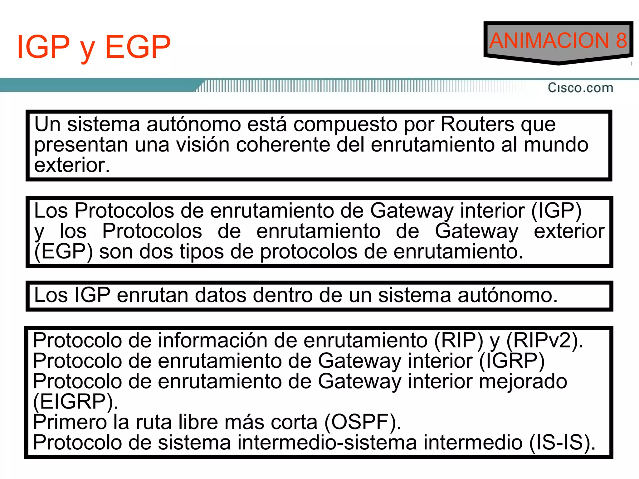 IGP y EGP                                      ANIMACION 8


 Un sistema autónomo está compuesto por Routers que
 presentan una visión coherente del enrutamiento al mundo
 exterior.

 Los Protocolos de enrutamiento de Gateway interior (IGP)
 y los Protocolos de enrutamiento de Gateway exterior
 (EGP) son dos tipos de protocolos de enrutamiento.

 Los IGP enrutan datos dentro de un sistema autónomo.

Protocolo de información de enrutamiento (RIP) y (RIPv2).
Protocolo de enrutamiento de Gateway interior (IGRP)
Protocolo de enrutamiento de Gateway interior mejorado
(EIGRP).
Primero la ruta libre más corta (OSPF).
Protocolo de sistema intermedio-sistema intermedio (IS-IS).
 