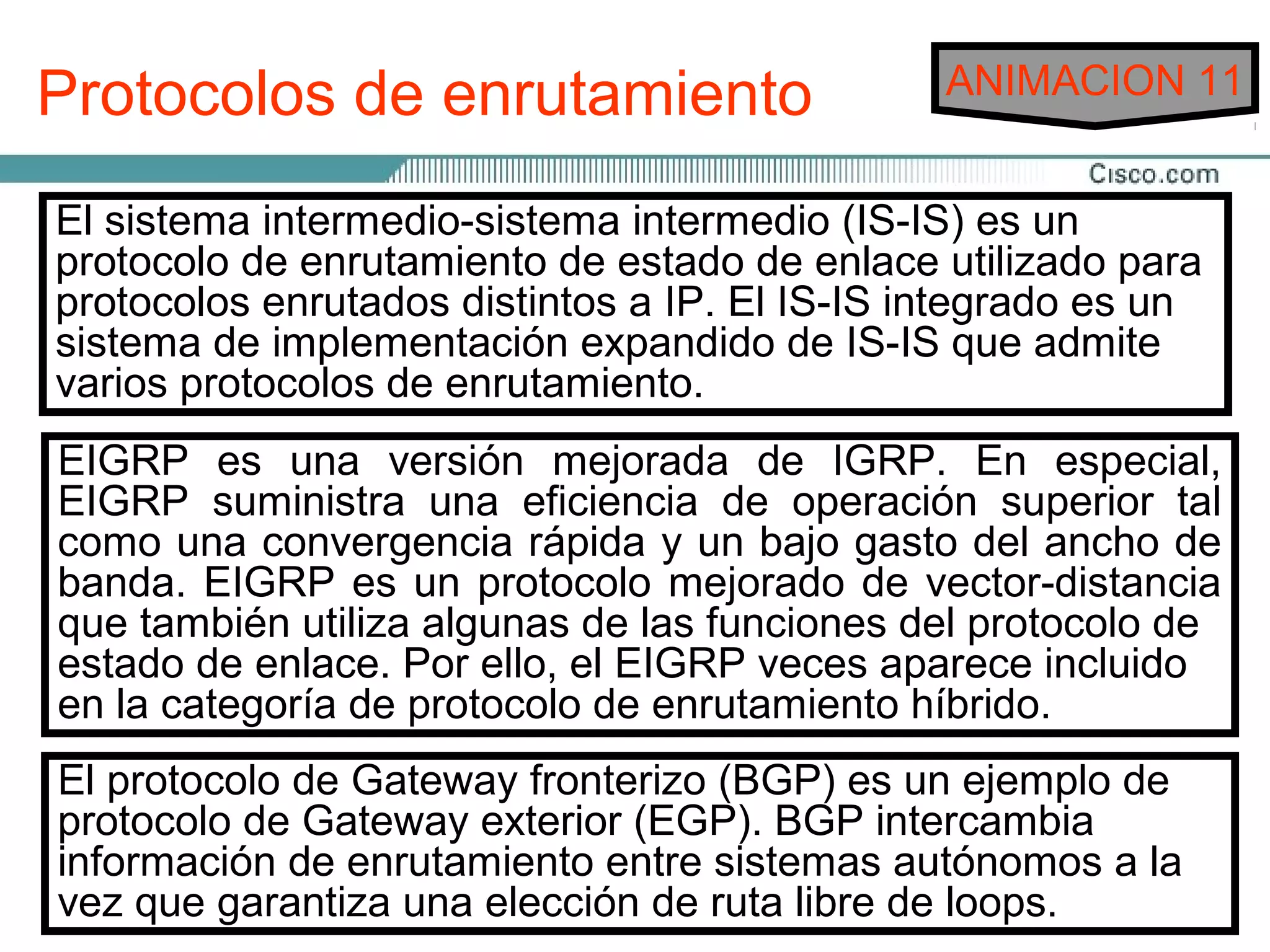 Protocolos de enrutamiento                       ANIMACION 11


RIP Versión 2 (RIPv2) enrutamiento vector-distancia que y
 El sistema protocolo de ofreceintermedio (IS-IS) es un
 RIP es información de la máscara de de enrutamiento
              intermedio-sistema un prefijo
         unde enrutamiento de estado de enlace utilizado para
envía el número de saltos como métrica para determinar la
 protocolo
 utiliza                                          subred en sus
actualizaciones. Esto distintos a IP.enlace en internetwork. Si
 protocolos enrutados también se conoce como enrutamiento
 dirección y implementación expandido IS-IS distintas admite
                  distancia a cualquier El las integrado es un
               la los protocolos sin clase, de IS-IS que subredes
sin clase. En rutas hasta un destino, RIP elige la ruta con el
 sistema varias
 existen de misma red pueden tener varias máscaras.
dentro de la
 varios protocolos de enrutamiento.
 menor número de saltos.
El IGRP se desarrolló específicamente para ocuparseespecial,
 EIGRP es una versión mejorada de IGRP. En de los
problemasque el númerocon saltos es laoperación superior tal
 Debido a relacionados de el enrutamiento de grandes redes
 EIGRP suministra una eficiencia de única métrica de
que nounapodían administrar consiempre elige eldelpor más
 enrutamiento que RIP utiliza, noy protocolos como, ancho de
 como se convergencia rápida un bajo gasto camino
 rápido hacia IGRP puede elegir la ruta disponible más rápida
 banda. RIP. el destino. Además, RIP no puede enrutar un
ejemplo,EIGRP es un protocolo mejorado de vector-distancia
basándose en allá de los 15 ancho de banda, la carga y la de
 paquete másutiliza algunas saltos. funciones del protocolo
 que también el retardo, el de las
confiabilidad.
 estado de enlace. Por ello, el EIGRP veces aparece incluido
 RIP Versión 1 (RIPv1) necesita enrutamiento híbrido.
 en la categoría de protocolo de que todos los dispositivos de
 la red utilicen la misma máscara de subred, debido a que no
OSPF es un protocolo de enrutamiento de estado de enlace
desarrollado porGateway fronterizo (BGP) esactualizaciones
 incluye la información de la máscarade ingeniería de Internet
 El protocolo de la Fuerza de tareas en sus un ejemplo de
(IETF) en 1988. ElEsto exterior (EGP). BGP intercambia
 de enrutamiento. OSPF se elaboró para cubrir las
 protocolo de Gateway también se conoce como
 enrutamiento con clase.
necesidades de enrutamiento entre sistemas autónomos a RIP
 información de las grandes internetworks escalables que la
no podía garantiza una elección de ruta libre de loops.
 vez que cubrir.
 