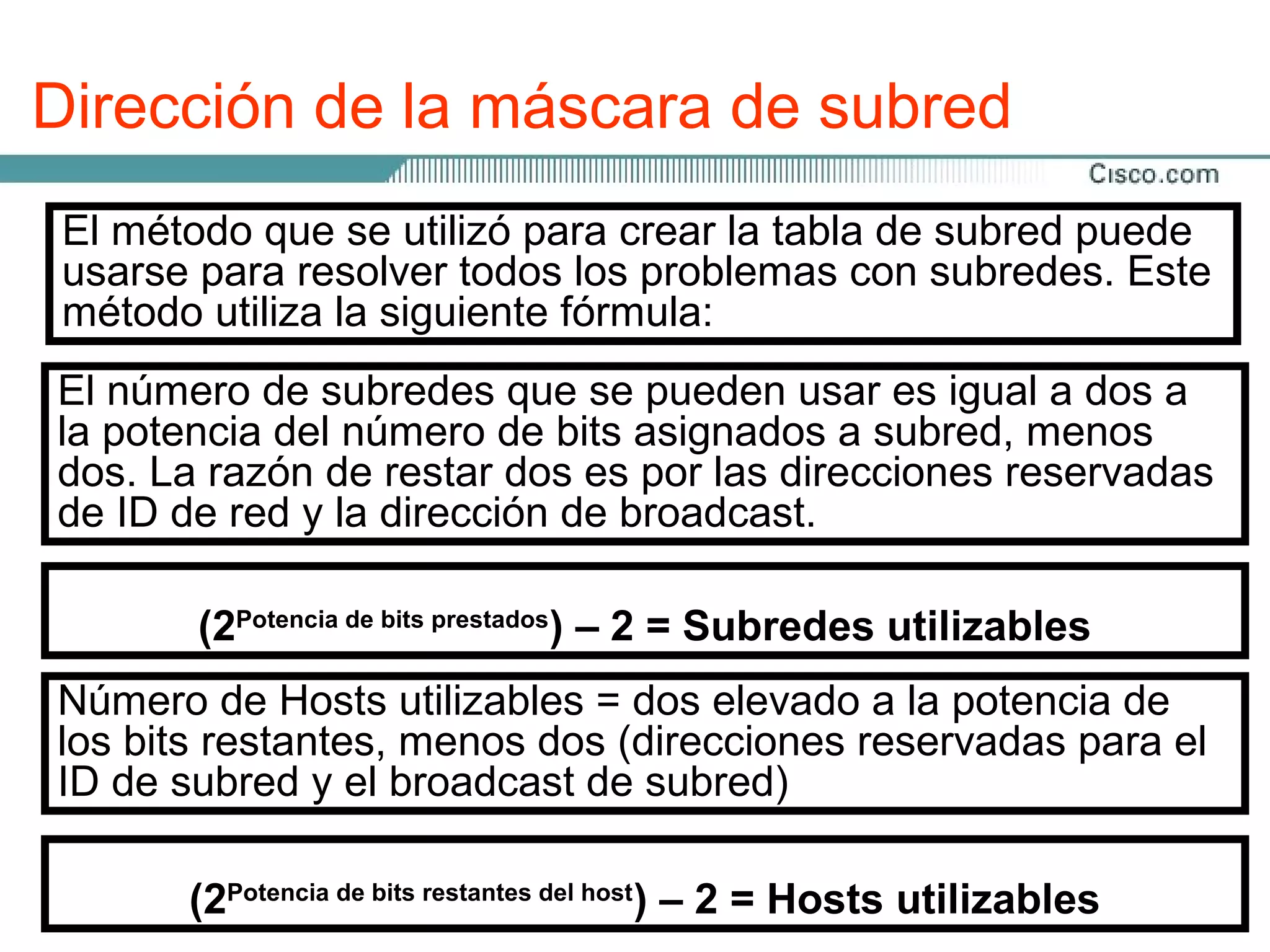 Dirección de la máscara de subred
La selección delse utilizó de bits a utilizar en de procesopuede
 El método que número para crear la tabla el subred de
división en subredes dependeráproblemas con subredes. Este
 usarse para resolver todos los del número máximo de Hosts
que se requierela siguiente fórmula:
 método utiliza por subred.

Es número que los últimos dos bits del últimoes igualnunca se
El posible de subredes que se pueden usar octeto a dos a
asignen a la subred, sea cual sea la clasea subred, menos
la potencia del número de bits asignados de dirección IP.
Estos bits se denominan los es por las direcciones reservadas
dos. La razón de restar dos dos últimos bits significativos.
de ID de red y la dirección de broadcast.
La máscara de subred da al Router la información necesaria
para determinarde bitsqué red y subred se encuentra un Host
                     en prestados
determinado. La máscara ) – 2 = Subredes utilizables el uso
         (2Potencia
                                      de subred se crea mediante
de 1s binarios en los bits de red.
Número de Hosts utilizables = dos elevado a la potencia de
Los bits restantes, menos dos (direcciones reservadas para el
los bits de subred se determinan mediante la suma de los
valores de lasy el broadcast de subred)
ID de subred posiciones donde se colocaron estos bits. Si se
pidieron prestados tres bits, la máscara para direcciones de
Clase C sería 255.255.255.224. – 2 = Hosts utilizables
        (2Potencia de bits restantes del host)
 