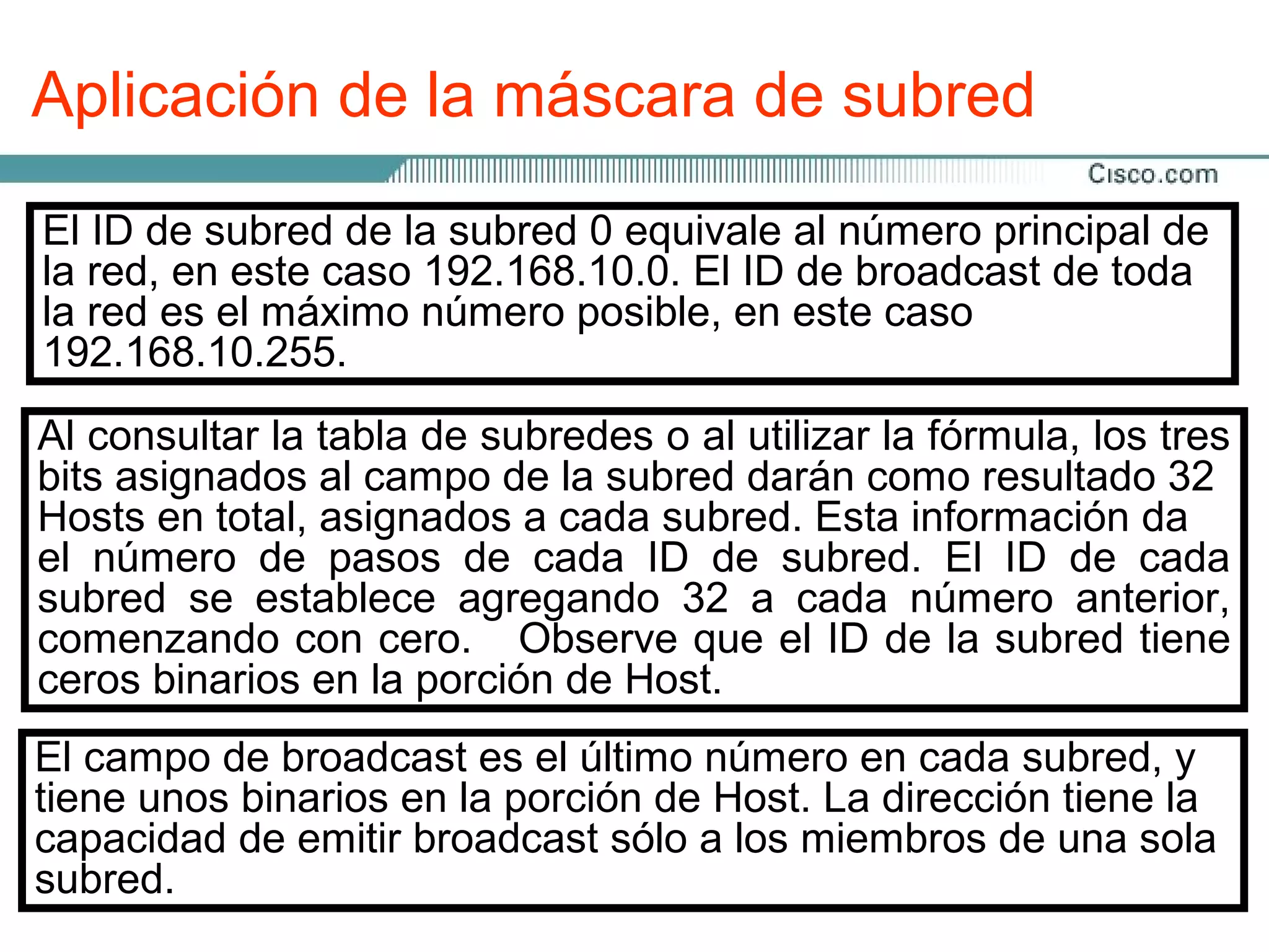 Aplicación de la máscara de subred

El ID de subred de la subred 0 equivale al número principal de
la red, en este caso 192.168.10.0. El ID de broadcast de toda
la red es el máximo número posible, en este caso
192.168.10.255.
Al consultar la tabla de subredes o al utilizar la fórmula, los tres
bits asignados al campo de la subred darán como resultado 32
Hosts en total, asignados a cada subred. Esta información da
el número de pasos de cada ID de subred. El ID de cada
subred se establece agregando 32 a cada número anterior,
comenzando con cero. Observe que el ID de la subred tiene
ceros binarios en la porción de Host.
El campo de broadcast es el último número en cada subred, y
tiene unos binarios en la porción de Host. La dirección tiene la
capacidad de emitir broadcast sólo a los miembros de una sola
subred.
 