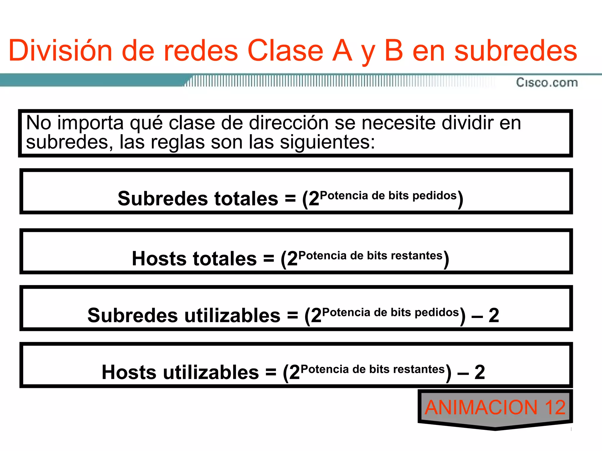 División de redes Clase A y B en subredes
 El procedimiento de dividir las redes de Clase A y B en
 No importa qué clase de dirección utilizado para la Clase C,
 subredes es idéntico al proceso se necesite dividir en
 subredes, las reglas son las siguientes:
 excepto que puede haber muchos más bits involucrados.
 Hay 22 bits disponibles para asignación a los campos de
 subred en una dirección de Clase A, y 14 bits en la de B.
            Subredes totales = (2Potencia de bits pedidos)
 Al asignar 12 bits de una dirección de Clase B a un campo
 de subred, se crea una máscara de subred de
 255.255.255.240 ototales = ocho bits fueron asignados al
             Hosts /28. Los (2Potencia de bits restantes)
 tercer octeto dando como resultado 255, el valor total de los
 ocho bits juntos. Se asignaron cuatro bits en el cuarto octeto
 dando Subredes resultado. = (2Potencia de bits pedidos) – 2
        240 como utilizables
 Al asignar 20 bits de una dirección de Clase A a un campo de
 subred, se creautilizables = (2Potencia de bitsde 255.255.255.240
          Hosts una máscara de subred restantes) – 2
 o /28. Los ocho bits del segundo y tercer octeto fueron
 asignados al campo de subred y a cuatro bits del cuarto 12
                                                    ANIMACION
 octeto.
 
