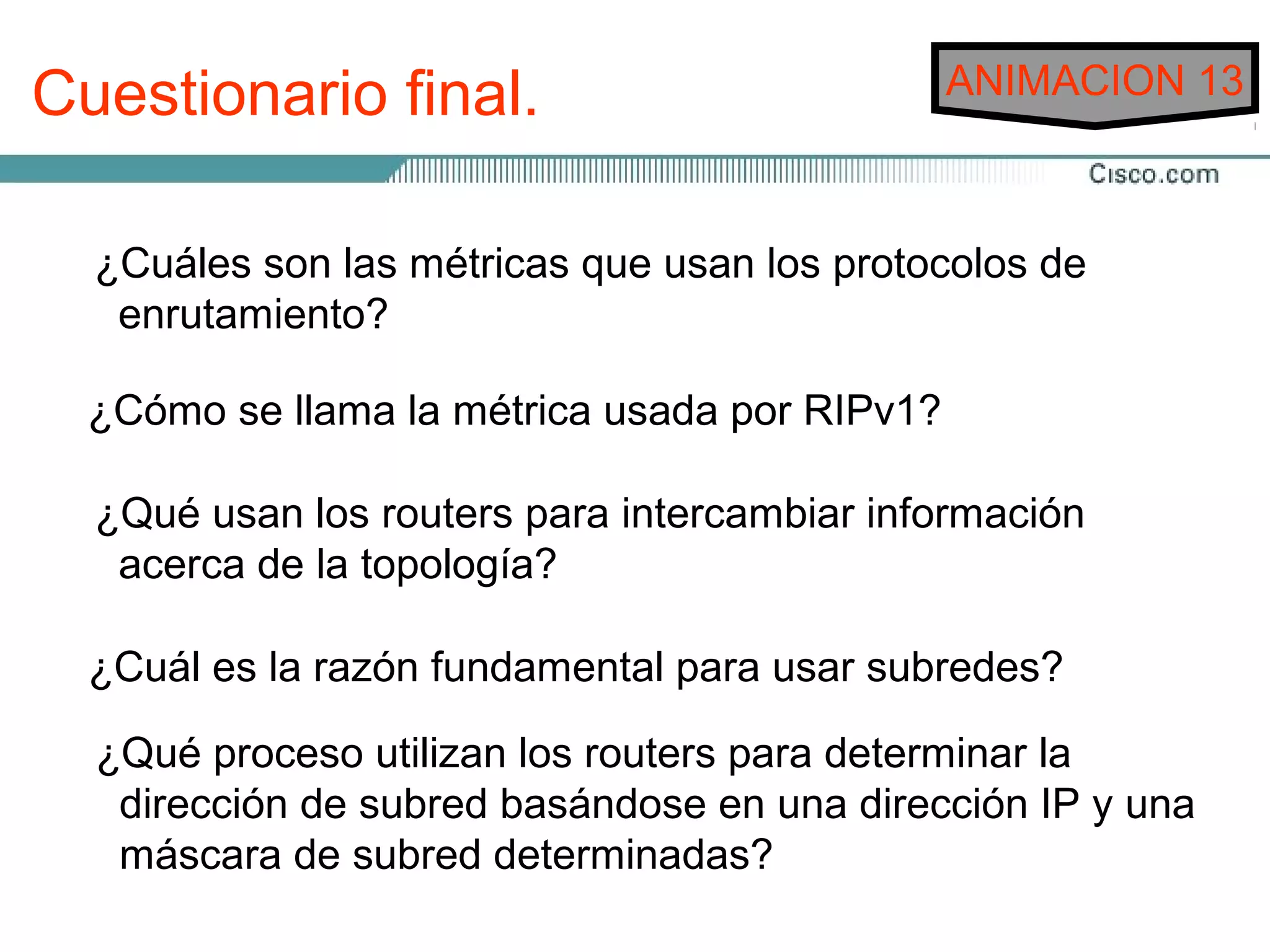 Cuestionario final.                            ANIMACION 13



  ¿Cuáles son las métricas que usan los protocolos de
   enrutamiento?

  ¿Cómo se llama la métrica usada por RIPv1?

  ¿Qué usan los routers para intercambiar información
   acerca de la topología?

  ¿Cuál es la razón fundamental para usar subredes?

  ¿Qué proceso utilizan los routers para determinar la
   dirección de subred basándose en una dirección IP y una
   máscara de subred determinadas?
 