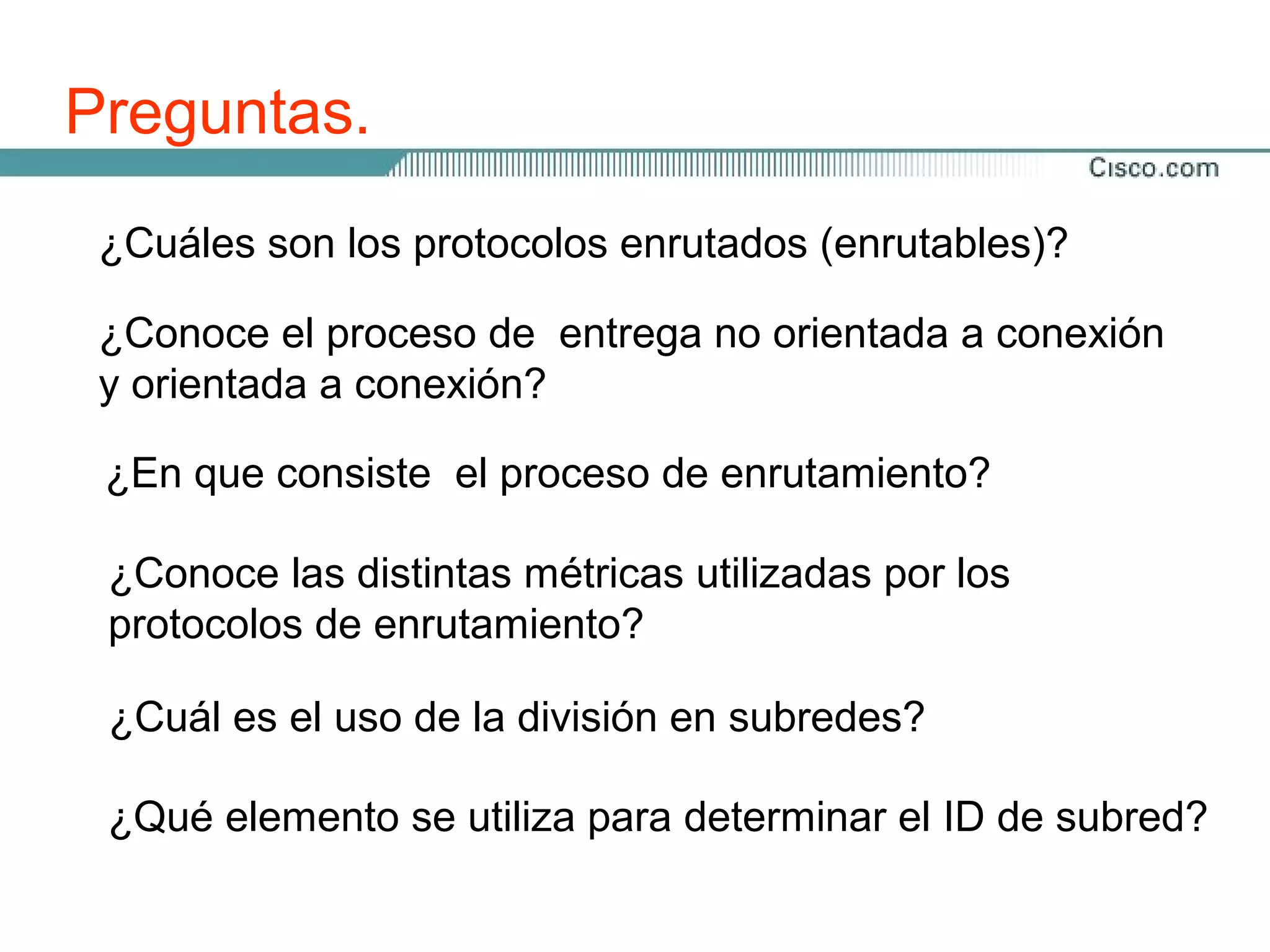 Preguntas.
 ¿Cuáles son los protocolos enrutados (enrutables)?

 ¿Conoce el proceso de entrega no orientada a conexión
 y orientada a conexión?

 ¿En que consiste el proceso de enrutamiento?

 ¿Conoce las distintas métricas utilizadas por los
 protocolos de enrutamiento?

 ¿Cuál es el uso de la división en subredes?

 ¿Qué elemento se utiliza para determinar el ID de subred?
 