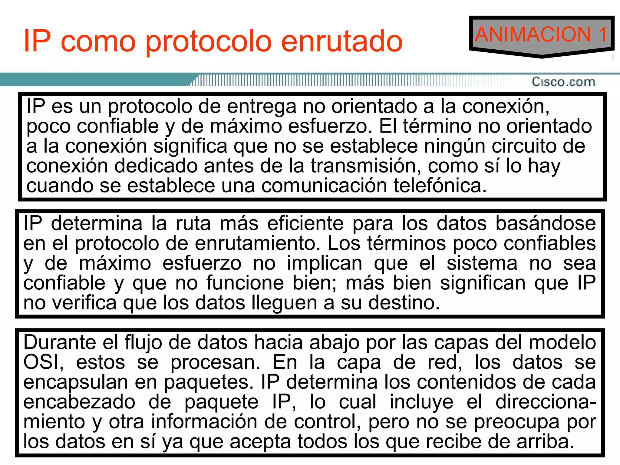 IP como protocolo enrutado                       ANIMACION 1


IP es un protocolo de entrega no orientado a la conexión,
poco confiable y de máximo esfuerzo. El término no orientado
a la conexión significa que no se establece ningún circuito de
conexión dedicado antes de la transmisión, como sí lo hay
cuando se establece una comunicación telefónica.
IP determina la ruta más eficiente para los datos basándose
en el protocolo de enrutamiento. Los términos poco confiables
y de máximo esfuerzo no implican que el sistema no sea
confiable y que no funcione bien; más bien significan que IP
no verifica que los datos lleguen a su destino.
Durante el flujo de datos hacia abajo por las capas del modelo
OSI, estos se procesan. En la capa de red, los datos se
encapsulan en paquetes. IP determina los contenidos de cada
encabezado de paquete IP, lo cual incluye el direcciona-
miento y otra información de control, pero no se preocupa por
los datos en sí ya que acepta todos los que recibe de arriba.
 
