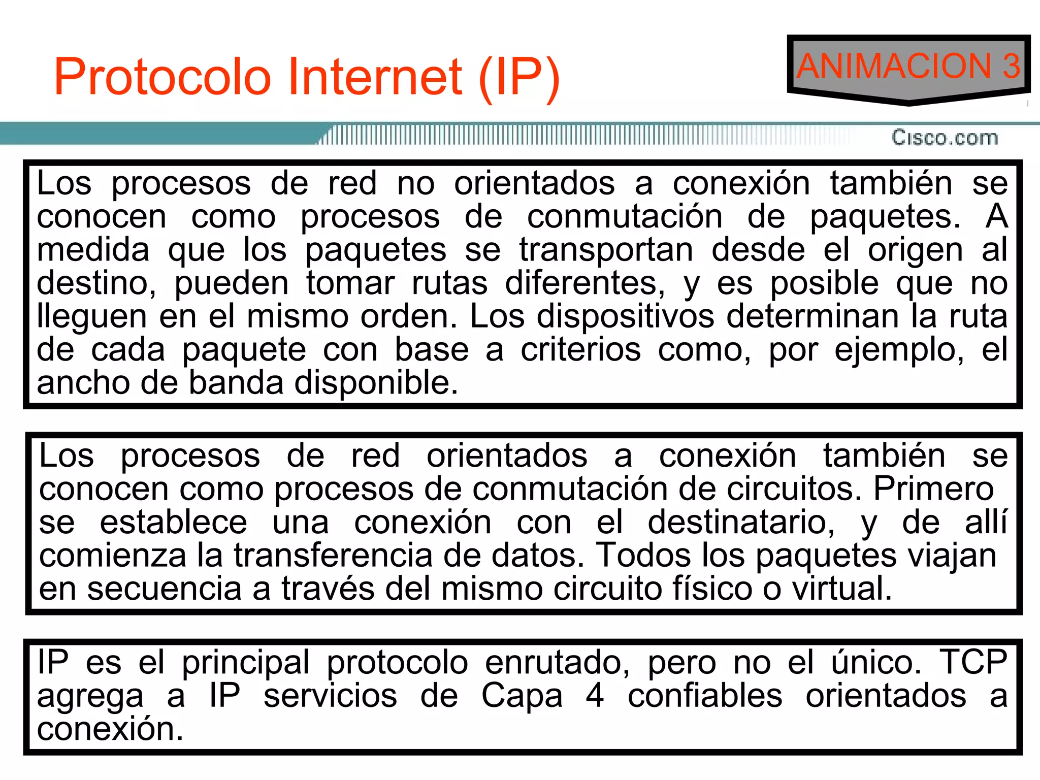 Protocolo Internet (IP)                        ANIMACION 3


Los procesos de de servicios de envío: los no orientados a se
 Existen dos tipos red no orientados a conexión también
conocen comoorientados ade conmutación dos servicios son
 conexión y los procesos conexión. Estos de paquetes. A
medida realmente permitense envío de datos de extremo a al
 los que que los paquetes el transportan desde el origen
destino, pueden internetwork. diferentes, y es posible que no
 extremo en una tomar rutas
lleguen en el mismo orden. Los dispositivos determinan la ruta
de mayoría de los con baseutilizan sistemas depor ejemplo, el
La cada paquete servicios a criterios como, entrega no
ancho de banda disponible.posible que los diferentes paquetes
orientados a conexión. Es
tomen distintas rutas para transitar por la red, pero se
reensamblan al llegar a su destino. En un sistema no orientado
Los procesos de red orientados a conexión también se
a conexión, no procesos de conmutación deantes de enviar un
conocen como se comunica con el destino circuitos. Primero
paquete.
se establece una conexión con el destinatario, y de allí
comienza la transferencia de datos. Todos los paquetes viajan
en secuencia a través del mismo conexión, se oestablece una
En los sistemas orientados a circuito físico virtual.
conexión entre el remitente y el destinatario antes de que se
IP es el principal protocolo ejemplo de redes el único. TCP
transfieran los datos. Un enrutado, pero no orientadas a
agrega a es elservicios telefónico. Seconfiables orientados se
conexión IP sistema de Capa 4 realiza una llamada, a
conexión. una conexión y luego se produce la comunicación.
establece
 