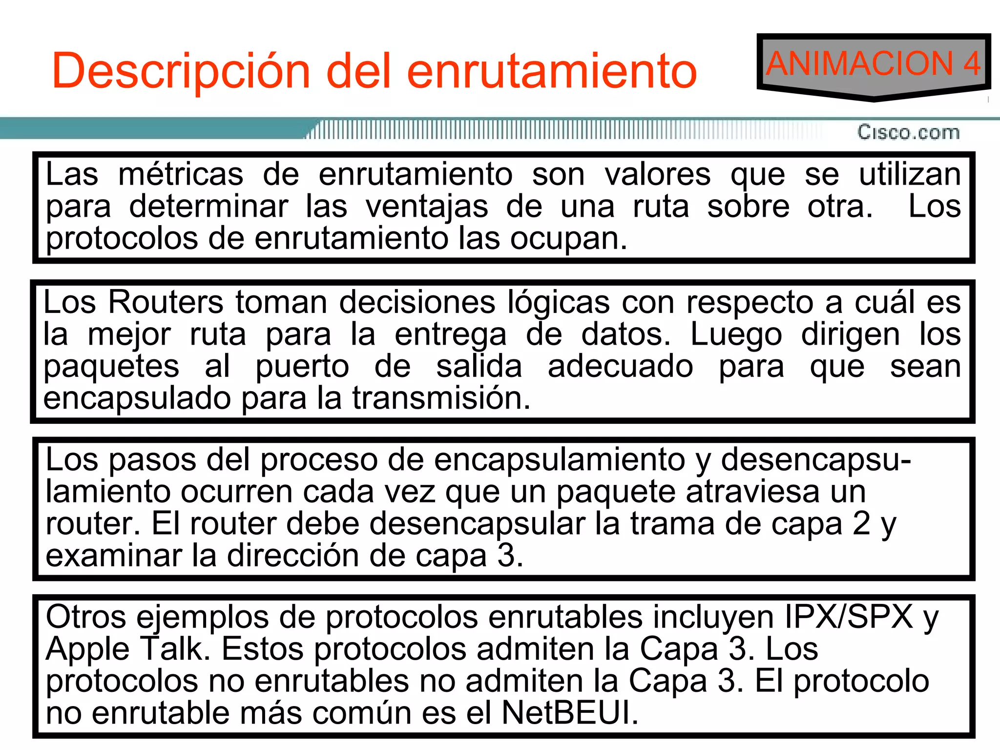 Descripción del enrutamiento                     ANIMACION 4


El enrutamiento es enrutamiento son valores más eficiente
Las métricas de el proceso de hallar la ruta que se utilizan
desdedeterminar las aventajas dispositivo primario que realiza
para un dispositivo otro. El de una ruta sobre otra. Los
protocolos de enrutamiento las ocupan.
el proceso de enrutamiento es el Router.

Dos funciones principales de unlógicas con respecto a cuál es
 Los Routers toman decisiones Router:
Losmejor ruta debenla mantener de datos. Luego dirigen los
 la Routers para          entrega tablas de enrutamiento y
asegurarseal puerto deRouters conozcan las modificaciones
 paquetes de que otros salida adecuado para que sean
a la topología para la transmisión.
 encapsulado de la red. Esta función se lleva a cabo utilizando
un protocolo de enrutamiento para comunicar la información
de lapasos otros Routers. encapsulamientoatraviesa un
 Los red a del proceso de
 lamiento ocurren cada vez que un paquete
                                             y desencapsu-
 router. El router debe desencapsular la trama de capa 2 y
Cuando los dirección de capaa una interfaz, el Router debe
 examinar la paquetes llegan 3.
utilizar la tabla de enrutamiento para establecer el destino. El
Router ejemplos de protocolos la interfaz apropiada, agregayla
 Otros envía los paquetes a enrutables incluyen IPX/SPX
información de entramado necesaria para esa interfaz, y luego
 Apple Talk. Estos protocolos admiten la Capa 3. Los
transmite lano enrutables no admiten la Capa 3. El protocolo
 protocolos trama.
 no enrutable más común es el NetBEUI.
 
