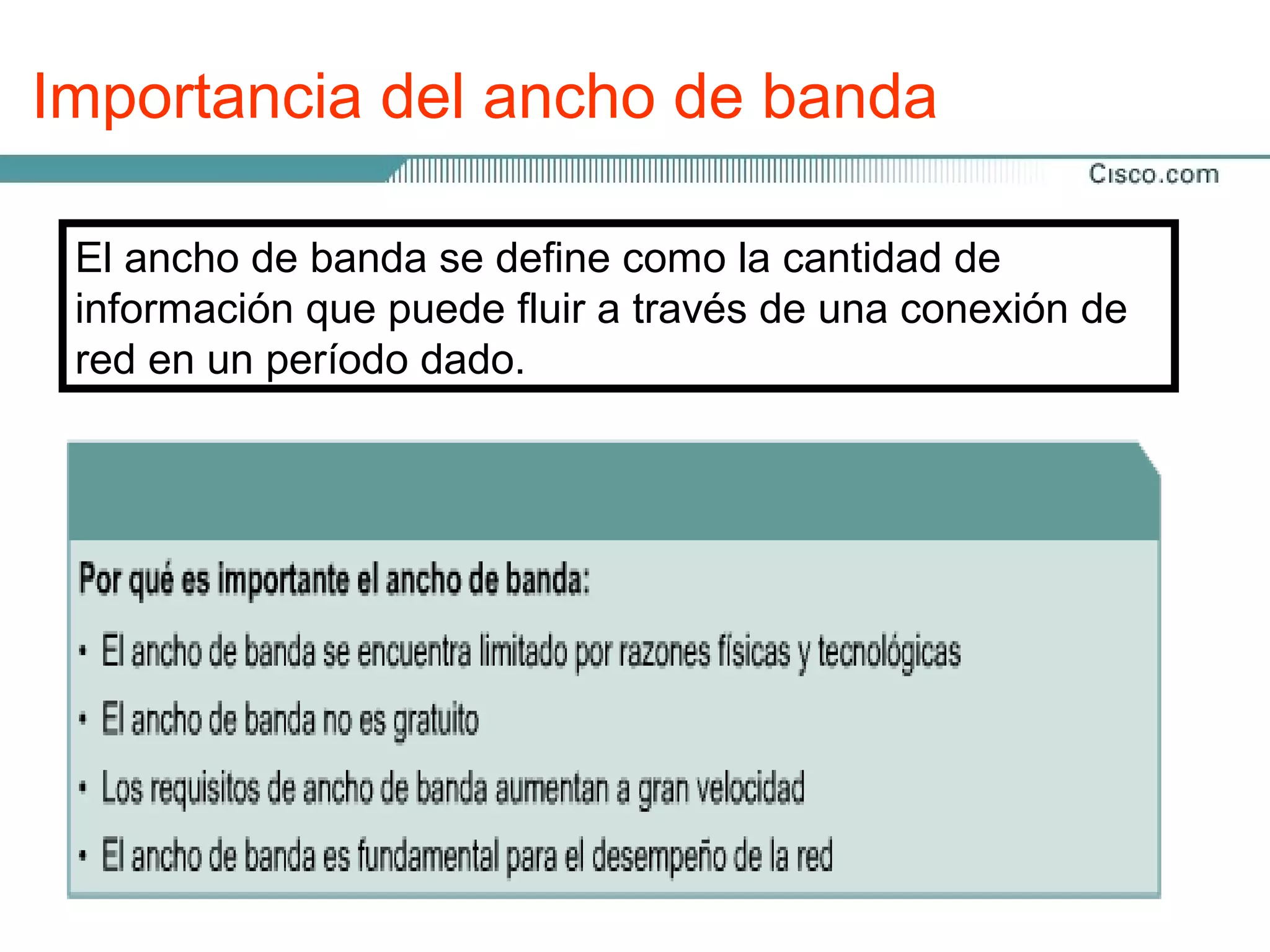 Importancia del ancho de banda

 El ancho de banda se define como la cantidad de
 información que puede fluir a través de una conexión de
 red en un período dado.
 