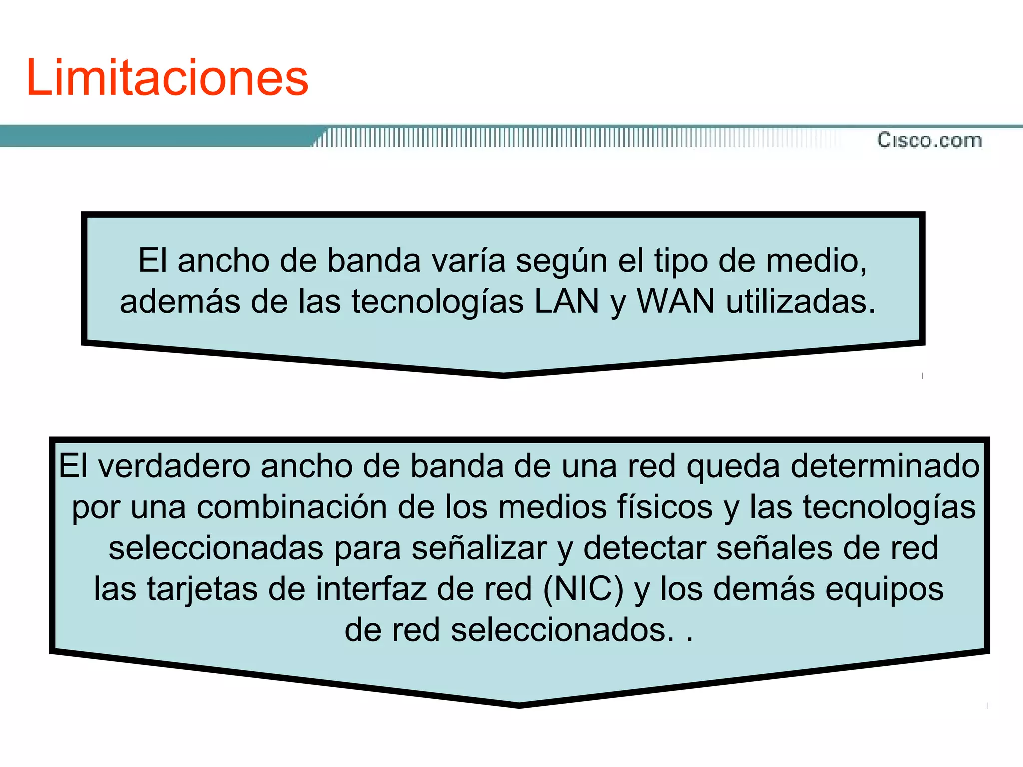 Limitaciones


      El ancho de banda varía según el tipo de medio,
     además de las tecnologías LAN y WAN utilizadas.



 El verdadero ancho de banda de una red queda determinado
  por una combinación de los medios físicos y las tecnologías
     seleccionadas para señalizar y detectar señales de red
    las tarjetas de interfaz de red (NIC) y los demás equipos
                      de red seleccionados. .
 
