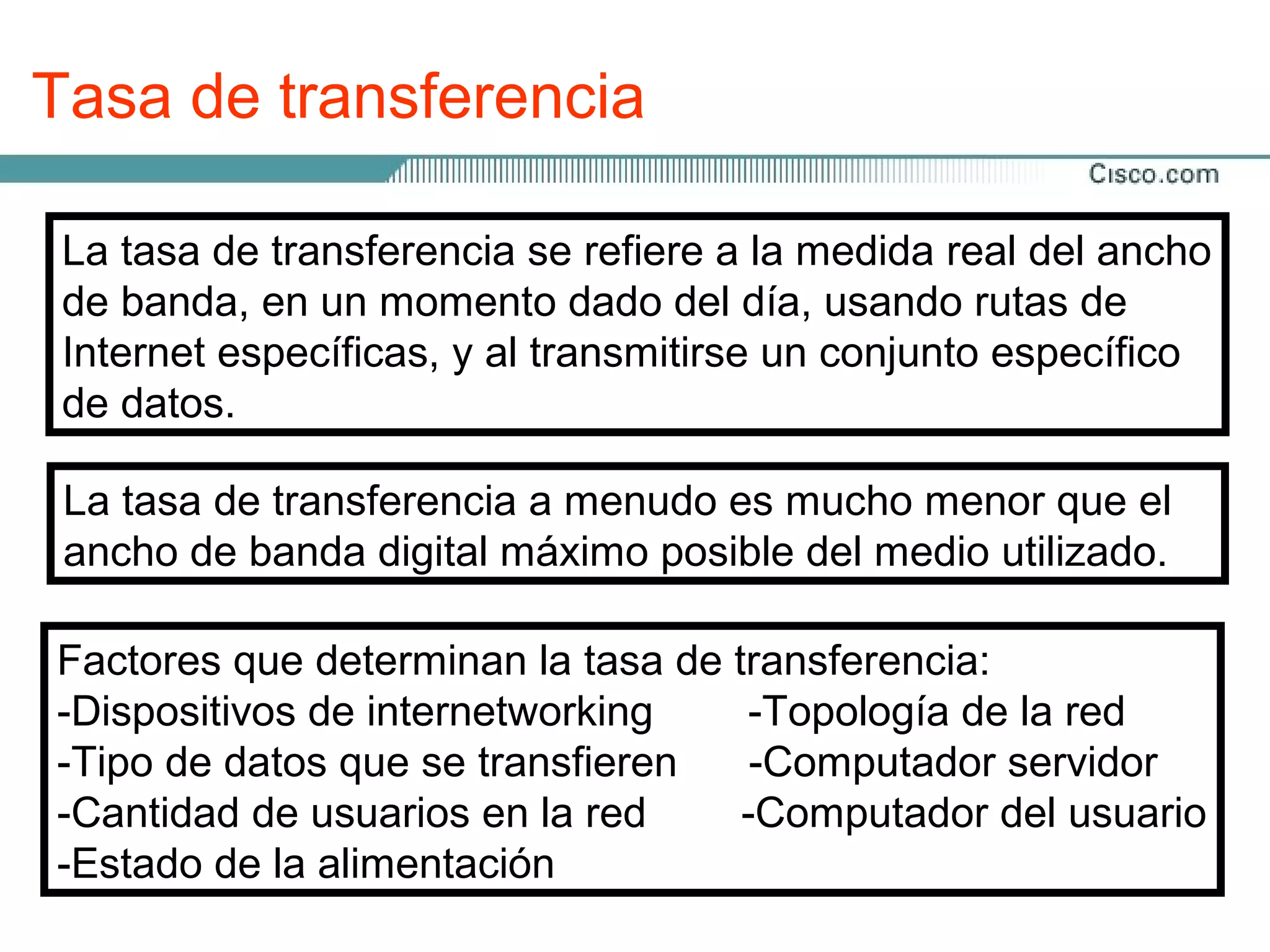 Tasa de transferencia

 La tasa de transferencia se refiere a la medida real del ancho
 de banda, en un momento dado del día, usando rutas de
 Internet específicas, y al transmitirse un conjunto específico
 de datos.

 La tasa de transferencia a menudo es mucho menor que el
 ancho de banda digital máximo posible del medio utilizado.

Factores que determinan la tasa de transferencia:
-Dispositivos de internetworking    -Topología de la red
-Tipo de datos que se transfieren    -Computador servidor
-Cantidad de usuarios en la red     -Computador del usuario
-Estado de la alimentación
 