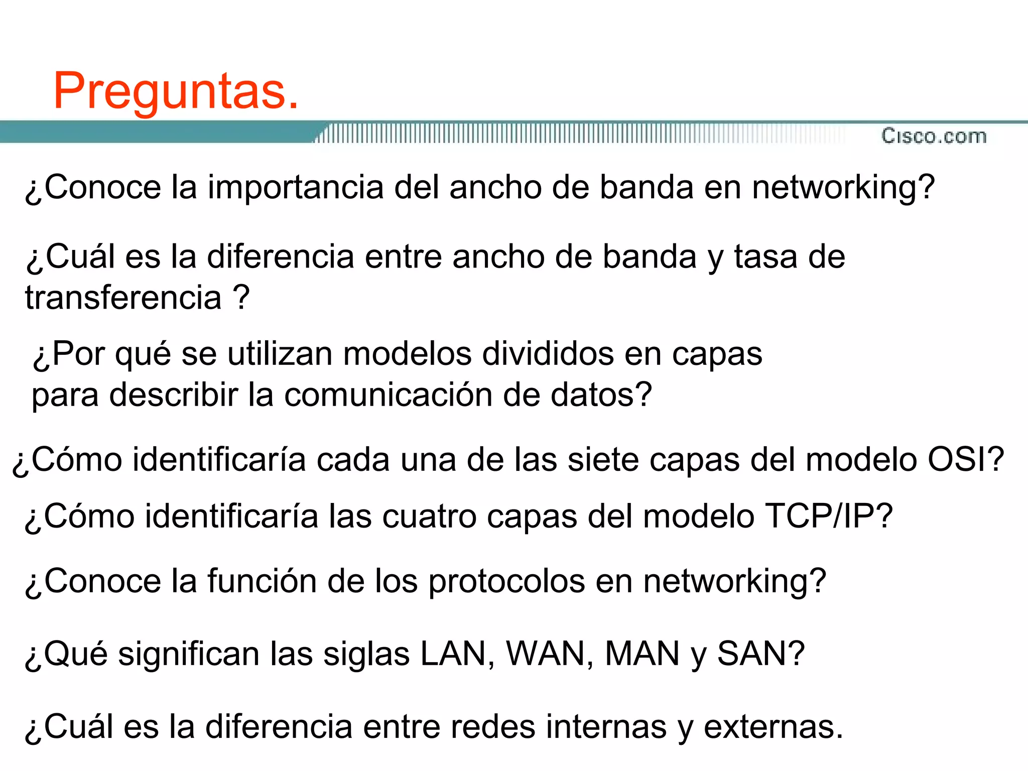 Preguntas.
¿Conoce la importancia del ancho de banda en networking?

¿Cuál es la diferencia entre ancho de banda y tasa de
transferencia ?
 ¿Por qué se utilizan modelos divididos en capas
 para describir la comunicación de datos?
¿Cómo identificaría cada una de las siete capas del modelo OSI?
¿Cómo identificaría las cuatro capas del modelo TCP/IP?
¿Conoce la función de los protocolos en networking?

¿Qué significan las siglas LAN, WAN, MAN y SAN?

¿Cuál es la diferencia entre redes internas y externas.
 