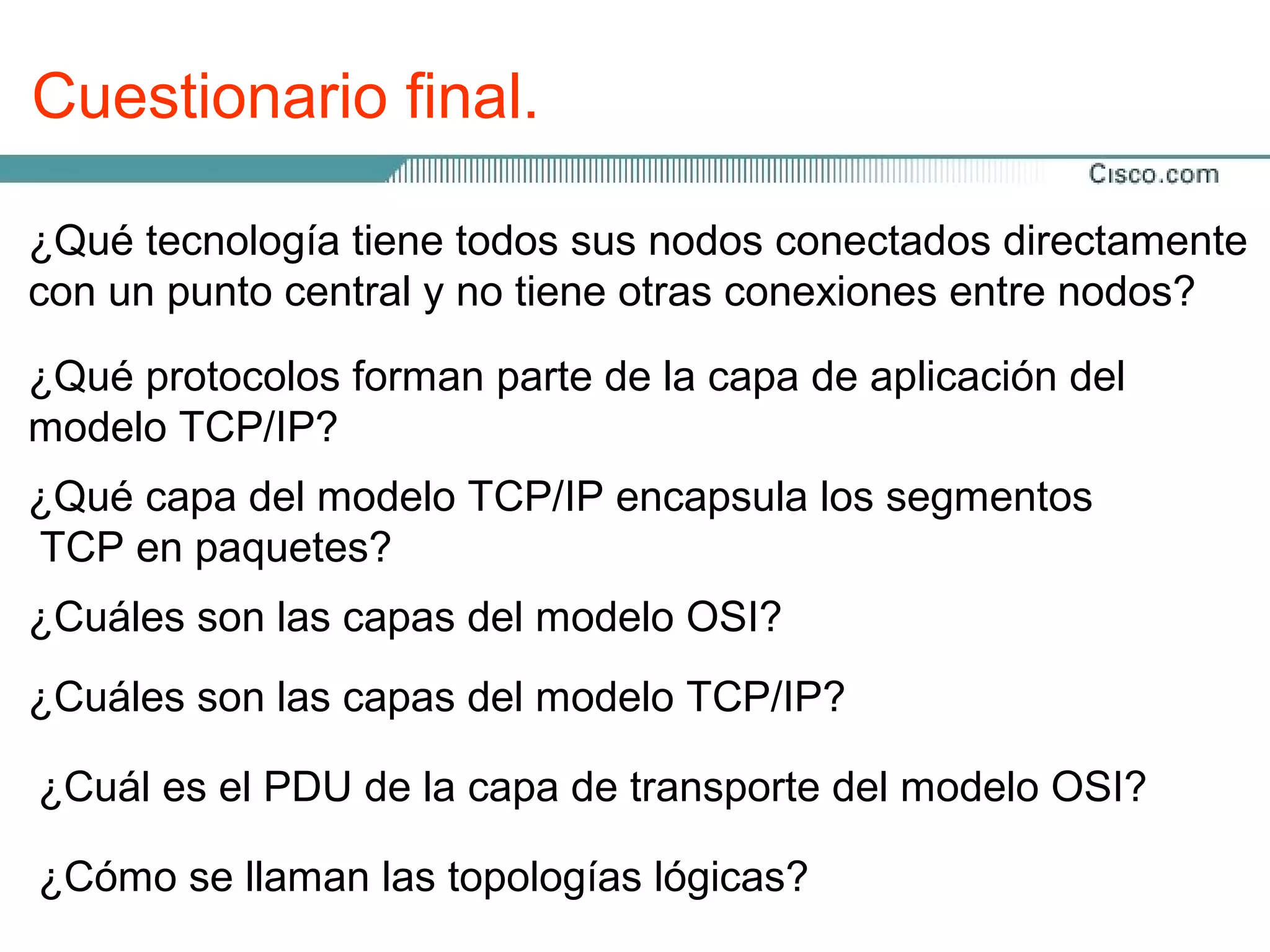 Cuestionario final.

¿Qué tecnología tiene todos sus nodos conectados directamente
con un punto central y no tiene otras conexiones entre nodos?

¿Qué protocolos forman parte de la capa de aplicación del
modelo TCP/IP?
¿Qué capa del modelo TCP/IP encapsula los segmentos
TCP en paquetes?
¿Cuáles son las capas del modelo OSI?
¿Cuáles son las capas del modelo TCP/IP?

¿Cuál es el PDU de la capa de transporte del modelo OSI?

¿Cómo se llaman las topologías lógicas?
 