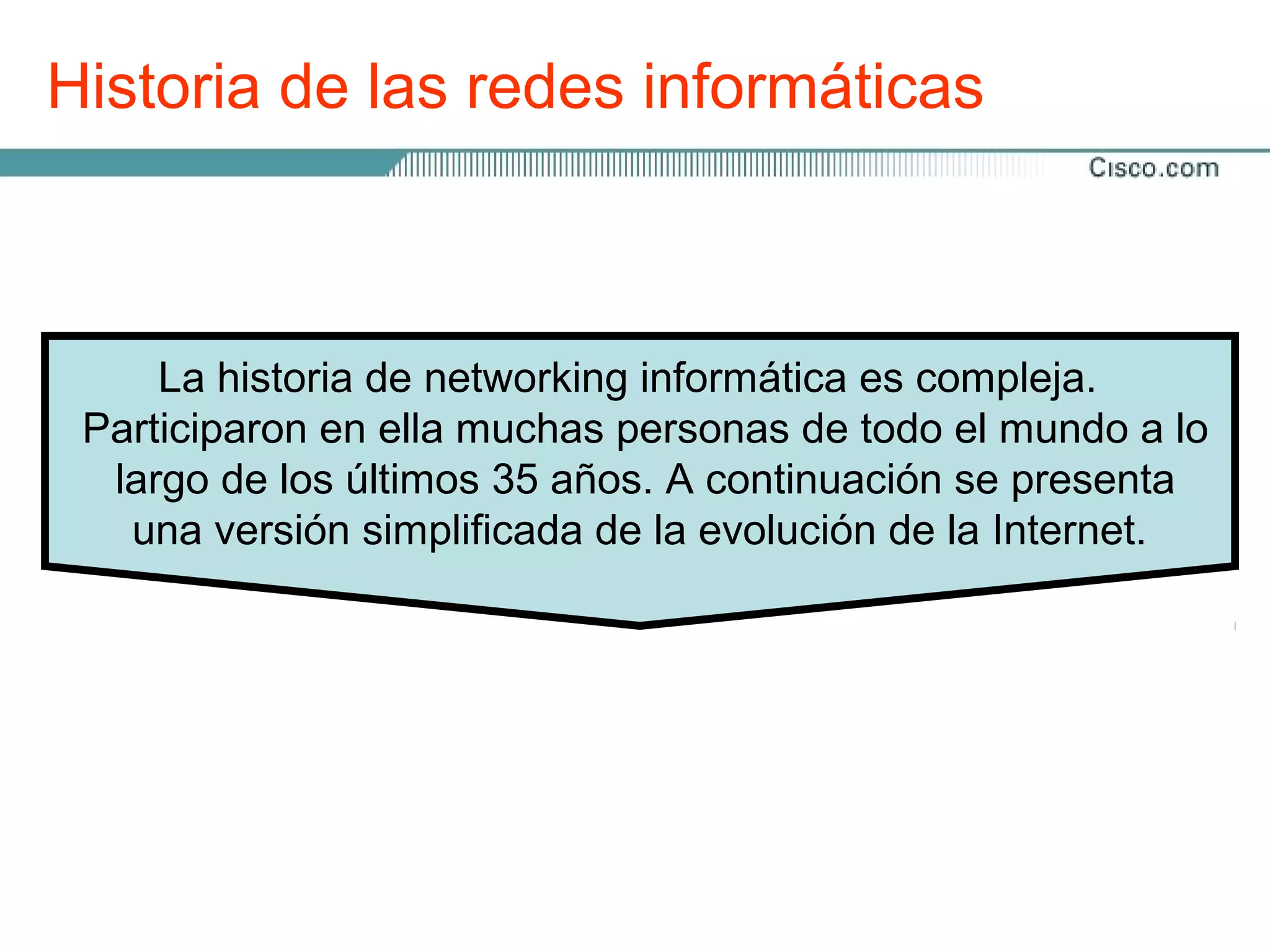 Historia de las redes informáticas



     La historia de networking informática es compleja.
 Participaron en ella muchas personas de todo el mundo a lo
  largo de los últimos 35 años. A continuación se presenta
   una versión simplificada de la evolución de la Internet.
 