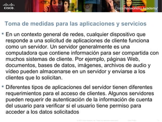 Toma de medidas para las aplicaciones y servicios
 En un contexto general de redes, cualquier dispositivo que
  responde a una solicitud de aplicaciones de cliente funciona
  como un servidor. Un servidor generalmente es una
  computadora que contiene información para ser compartida con
  muchos sistemas de cliente. Por ejemplo, páginas Web,
  documentos, bases de datos, imágenes, archivos de audio y
  vídeo pueden almacenarse en un servidor y enviarse a los
  clientes que lo solicitan.
 Diferentes tipos de aplicaciones del servidor tienen diferentes
  requerimientos para el acceso de clientes. Algunos servidores
  pueden requerir de autenticación de la información de cuenta
  del usuario para verificar si el usuario tiene permiso para
  acceder a los datos solicitados
                                © 2007 Cisco Systems, Inc. Todos los derechos reservados.   Cisco Public   11
 