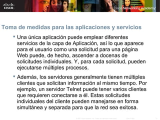 Toma de medidas para las aplicaciones y servicios
     Una única aplicación puede emplear diferentes
      servicios de la capa de Aplicación, así lo que aparece
      para el usuario como una solicitud para una página
      Web puede, de hecho, ascender a docenas de
      solicitudes individuales. Y, para cada solicitud, pueden
      ejecutarse múltiples procesos.
     Además, los servidores generalmente tienen múltiples
      clientes que solicitan información al mismo tiempo. Por
      ejemplo, un servidor Telnet puede tener varios clientes
      que requieren conectarse a él. Estas solicitudes
      individuales del cliente pueden manejarse en forma
      simultánea y separada para que la red sea exitosa.
                               © 2007 Cisco Systems, Inc. Todos los derechos reservados.   Cisco Public   12
 