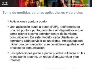 Toma de medidas para las aplicaciones y servicios

    Aplicaciones punto a punto
    Una aplicación punto a punto (P2P), a diferencia de
     una red punto a punto, permite a un dispositivo actuar
     como cliente o como servidor dentro de la misma
     comunicación. En este modelo, cada cliente es un
     servidor y cada servidor es un cliente. Ambos pueden
     iniciar una comunicación y se consideran iguales en el
     proceso de comunicación.
    Las aplicaciones punto a punto pueden utilizarse en las
     redes punto a punto, en redes cliente/servidor y en
     Internet.

                             © 2007 Cisco Systems, Inc. Todos los derechos reservados.   Cisco Public   15
 