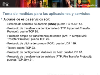 Toma de medidas para las aplicaciones y servicios
 Algunos de estos servicios son:
   –Sistema de nombres de dominio (DNS): puerto TCP/UDP 53.
   –Protocolo de transferencia de hipertexto (HTTP, Hypertext Transfer
    Protocol): puerto TCP 80.
   –Protocolo simple de transferencia de correo (SMTP, Simple Mail
    Transfer Protocol): puerto TCP 25.
   –Protocolo de oficina de correos (POP): puerto UDP 110.
   –Telnet: puerto TCP 23.
   –Protocolo de configuración dinámica de host: puerto UDP 67.
   –Protocolo de transferencia de archivos (FTP, File Transfer Protocol):
    puertos TCP 20 y 21.



                                    © 2007 Cisco Systems, Inc. Todos los derechos reservados.   Cisco Public   16
 