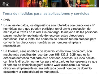 Toma de medidas para las aplicaciones y servicios
 DNS
 En redes de datos, los dispositivos son rotulados con direcciones IP
  numéricas para que puedan participar en el envío y recepción de
  mensajes a través de la red. Sin embargo, la mayoría de las personas
  pasan mucho tiempo tratando de recordar estas direcciones
  numéricas. Por lo tanto, los nombres de dominio fueron creados para
  convertir las direcciones numéricas en nombres simples y
  reconocibles.
 En Internet, esos nombres de dominio, como www.cisco.com, son
  mucho más sencillos de recordar que 198.133.219.25, que es la
  dirección numérica real para este servidor. Además, si Cisco decide
  cambiar la dirección numérica, para el usuario es transparente ya que
  el nombre de dominio seguirá siendo www.cisco.com. La nueva
  dirección simplemente estará enlazada con el nombre de dominio
  existente y la conectividad se mantendrá.
                                 © 2007 Cisco Systems, Inc. Todos los derechos reservados.   Cisco Public   17
 