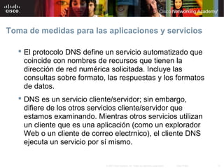 Toma de medidas para las aplicaciones y servicios

    El protocolo DNS define un servicio automatizado que
     coincide con nombres de recursos que tienen la
     dirección de red numérica solicitada. Incluye las
     consultas sobre formato, las respuestas y los formatos
     de datos.
    DNS es un servicio cliente/servidor; sin embargo,
     difiere de los otros servicios cliente/servidor que
     estamos examinando. Mientras otros servicios utilizan
     un cliente que es una aplicación (como un explorador
     Web o un cliente de correo electrnico), el cliente DNS
     ejecuta un servicio por sí mismo.

                             © 2007 Cisco Systems, Inc. Todos los derechos reservados.   Cisco Public   18
 