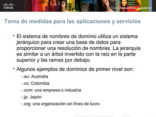 Toma de medidas para las aplicaciones y servicios

    El sistema de nombres de dominio utiliza un sistema
     jerárquico para crear una base de datos para
     proporcionar una resolución de nombres. La jerarquía
     es similar a un árbol invertido con la raíz en la parte
     superior y las ramas por debajo.
    Algunos ejemplos de dominios de primer nivel son:
      –.au: Australia
      –.co: Colombia
      –.com: una empresa o industria
      –.jp: Japón
      –.org: una organización sin fines de lucro

                                  © 2007 Cisco Systems, Inc. Todos los derechos reservados.   Cisco Public   21
 