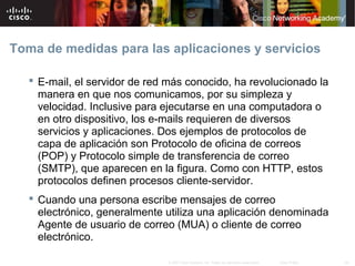 Toma de medidas para las aplicaciones y servicios

    E-mail, el servidor de red más conocido, ha revolucionado la
     manera en que nos comunicamos, por su simpleza y
     velocidad. Inclusive para ejecutarse en una computadora o
     en otro dispositivo, los e-mails requieren de diversos
     servicios y aplicaciones. Dos ejemplos de protocolos de
     capa de aplicación son Protocolo de oficina de correos
     (POP) y Protocolo simple de transferencia de correo
     (SMTP), que aparecen en la figura. Como con HTTP, estos
     protocolos definen procesos cliente-servidor.
    Cuando una persona escribe mensajes de correo
     electrónico, generalmente utiliza una aplicación denominada
     Agente de usuario de correo (MUA) o cliente de correo
     electrónico.

                               © 2007 Cisco Systems, Inc. Todos los derechos reservados.   Cisco Public   28
 