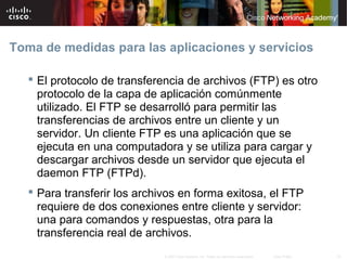 Toma de medidas para las aplicaciones y servicios

    El protocolo de transferencia de archivos (FTP) es otro
     protocolo de la capa de aplicación comúnmente
     utilizado. El FTP se desarrolló para permitir las
     transferencias de archivos entre un cliente y un
     servidor. Un cliente FTP es una aplicación que se
     ejecuta en una computadora y se utiliza para cargar y
     descargar archivos desde un servidor que ejecuta el
     daemon FTP (FTPd).
    Para transferir los archivos en forma exitosa, el FTP
     requiere de dos conexiones entre cliente y servidor:
     una para comandos y respuestas, otra para la
     transferencia real de archivos.
                              © 2007 Cisco Systems, Inc. Todos los derechos reservados.   Cisco Public   32
 