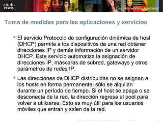 Toma de medidas para las aplicaciones y servicios

    El servicio Protocolo de configuración dinámica de host
     (DHCP) permite a los dispositivos de una red obtener
     direcciones IP y demás información de un servidor
     DHCP. Este servicio automatiza la asignación de
     direcciones IP, máscaras de subred, gateways y otros
     parámetros de redes IP.
    Las direcciones de DHCP distribuidas no se asignan a
     los hosts en forma permanente, sólo se alquilan
     durante un período de tiempo. Si el host se apaga o se
     desconecta de la red, la dirección regresa al pool para
     volver a utilizarse. Esto es muy útil para los usuarios
     móviles que entran y salen de la red.
                             © 2007 Cisco Systems, Inc. Todos los derechos reservados.   Cisco Public   34
 