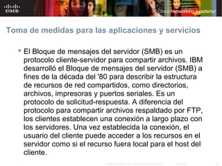 Toma de medidas para las aplicaciones y servicios

    El Bloque de mensajes del servidor (SMB) es un
     protocolo cliente-servidor para compartir archivos. IBM
     desarrolló el Bloque de mensajes del servidor (SMB) a
     fines de la década del '80 para describir la estructura
     de recursos de red compartidos, como directorios,
     archivos, impresoras y puertos seriales. Es un
     protocolo de solicitud-respuesta. A diferencia del
     protocolo para compartir archivos respaldado por FTP,
     los clientes establecen una conexión a largo plazo con
     los servidores. Una vez establecida la conexión, el
     usuario del cliente puede acceder a los recursos en el
     servidor como si el recurso fuera local para el host del
     cliente.
                              © 2007 Cisco Systems, Inc. Todos los derechos reservados.   Cisco Public   38
 
