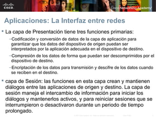 Aplicaciones: La Interfaz entre redes
 La capa de Presentación tiene tres funciones primarias:
   –Codificación y conversión de datos de la capa de aplicación para
    garantizar que los datos del dispositivo de origen puedan ser
    interpretados por la aplicación adecuada en el dispositivo de destino.
   –Compresión de los datos de forma que puedan ser descomprimidos por el
    dispositivo de destino.
   –Encriptación de los datos para transmisión y descifre de los datos cuando
    se reciben en el destino.
 capa de Sesión: las funciones en esta capa crean y mantienen
  diálogos entre las aplicaciones de origen y destino. La capa de
  sesión maneja el intercambio de información para iniciar los
  diálogos y mantenerlos activos, y para reiniciar sesiones que se
  interrumpieron o desactivaron durante un periodo de tiempo
  prolongado.
                                     © 2007 Cisco Systems, Inc. Todos los derechos reservados.   Cisco Public   4
 