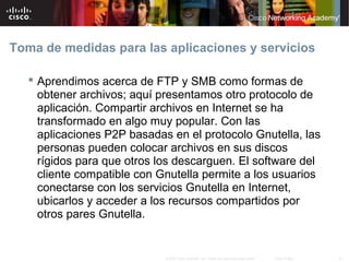 Toma de medidas para las aplicaciones y servicios

    Aprendimos acerca de FTP y SMB como formas de
     obtener archivos; aquí presentamos otro protocolo de
     aplicación. Compartir archivos en Internet se ha
     transformado en algo muy popular. Con las
     aplicaciones P2P basadas en el protocolo Gnutella, las
     personas pueden colocar archivos en sus discos
     rígidos para que otros los descarguen. El software del
     cliente compatible con Gnutella permite a los usuarios
     conectarse con los servicios Gnutella en Internet,
     ubicarlos y acceder a los recursos compartidos por
     otros pares Gnutella.


                             © 2007 Cisco Systems, Inc. Todos los derechos reservados.   Cisco Public   41
 