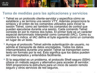 Toma de medidas para las aplicaciones y servicios
 Telnet es un protocolo cliente-servidor y especifica cómo se
  establece y se termina una sesión VTY. Además proporciona la
  sintaxis y el orden de los comandos utilizados para iniciar la
  sesión Telnet, como así también los comandos de control que
  pueden ejecutarse durante una sesión. Cada comando Telnet
  consiste en por lo menos dos bytes. El primer byte es un carácter
  especial denominado Interpretar como comando (IAC). Como su
  nombre lo indica, el IAC define el byte siguiente como un comando
  en lugar de un texto.
 Aunque el protocolo Telnet admite autenticación de usuario, no
  admite el transporte de datos encriptados. Todos los datos
  intercambiados durante una sesión Telnet se transportan como
  texto sin formato por la red. Esto significa que los datos pueden
  ser interceptados y entendidos fácilmente.
 Si la seguridad es un problema, el protocolo Shell seguro (SSH)
  ofrece un método seguro y alternativo para acceder al servidor.
  SSH proporciona la estructura para un inicio de sesión remoto
  seguro y otros servicios de red seguros.
                               © 2007 Cisco Systems, Inc. Todos los derechos reservados.   Cisco Public   44
 