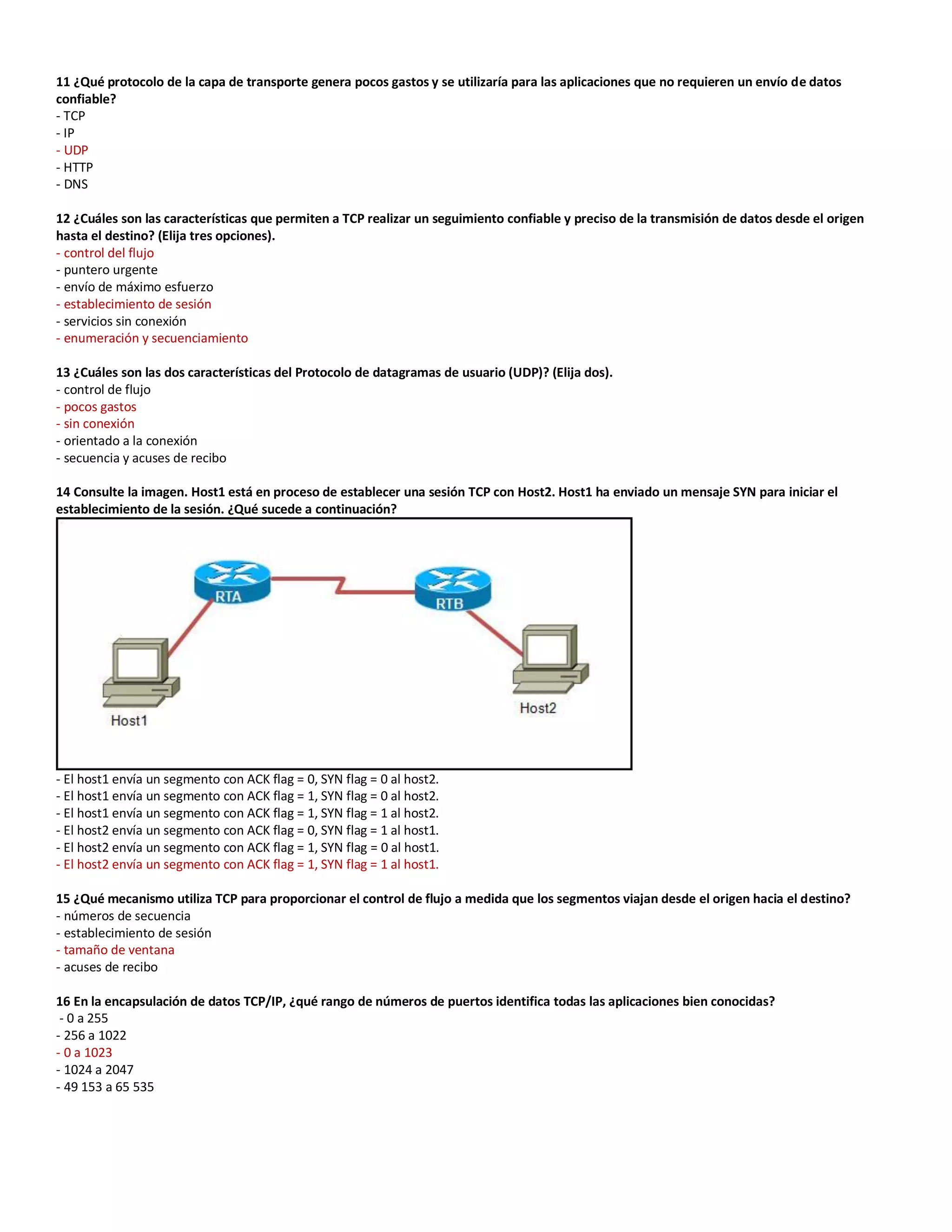 11 ¿Qué protocolo de la capa de transporte genera pocos gastos y se utilizaría para las aplicaciones que no requieren un envío de datos
confiable?
- TCP
- IP
- UDP
- HTTP
- DNS
12 ¿Cuáles son las características que permiten a TCP realizar un seguimiento confiable y preciso de la transmisión de datos desde el origen
hasta el destino? (Elija tres opciones).
- control del flujo
- puntero urgente
- envío de máximo esfuerzo
- establecimiento de sesión
- servicios sin conexión
- enumeración y secuenciamiento
13 ¿Cuáles son las dos características del Protocolo de datagramas de usuario (UDP)? (Elija dos).
- control de flujo
- pocos gastos
- sin conexión
- orientado a la conexión
- secuencia y acuses de recibo
14 Consulte la imagen. Host1 está en proceso de establecer una sesión TCP con Host2. Host1 ha enviado un mensaje SYN para iniciar el
establecimiento de la sesión. ¿Qué sucede a continuación?
- El host1 envía un segmento con ACK flag = 0, SYN flag = 0 al host2.
- El host1 envía un segmento con ACK flag = 1, SYN flag = 0 al host2.
- El host1 envía un segmento con ACK flag = 1, SYN flag = 1 al host2.
- El host2 envía un segmento con ACK flag = 0, SYN flag = 1 al host1.
- El host2 envía un segmento con ACK flag = 1, SYN flag = 0 al host1.
- El host2 envía un segmento con ACK flag = 1, SYN flag = 1 al host1.
15 ¿Qué mecanismo utiliza TCP para proporcionar el control de flujo a medida que los segmentos viajan desde el origen hacia el destino?
- números de secuencia
- establecimiento de sesión
- tamaño de ventana
- acuses de recibo
16 En la encapsulación de datos TCP/IP, ¿qué rango de números de puertos identifica todas las aplicaciones bien conocidas?
- 0 a 255
- 256 a 1022
- 0 a 1023
- 1024 a 2047
- 49 153 a 65 535
 