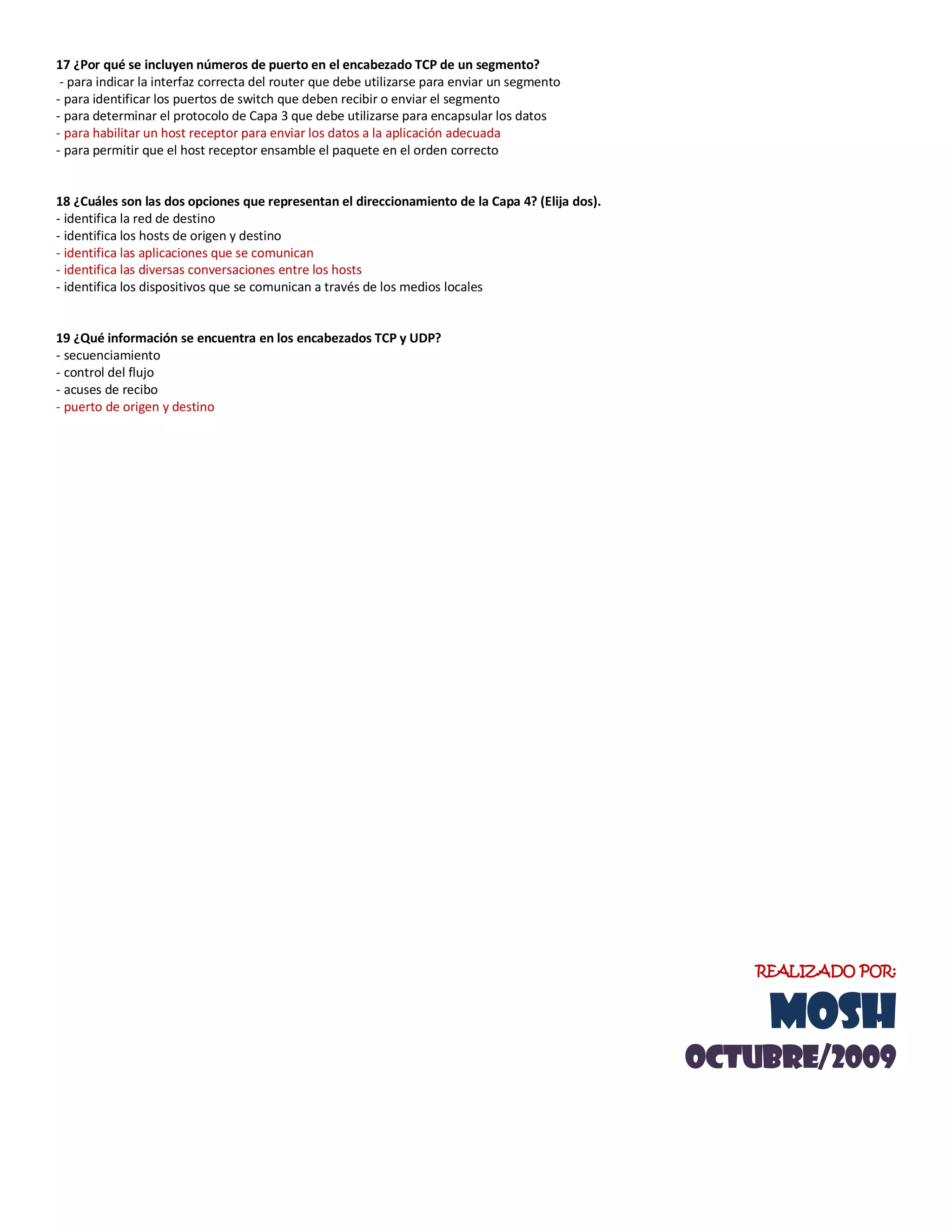 17 ¿Por qué se incluyen números de puerto en el encabezado TCP de un segmento?
- para indicar la interfaz correcta del router que debe utilizarse para enviar un segmento
- para identificar los puertos de switch que deben recibir o enviar el segmento
- para determinar el protocolo de Capa 3 que debe utilizarse para encapsular los datos
- para habilitar un host receptor para enviar los datos a la aplicación adecuada
- para permitir que el host receptor ensamble el paquete en el orden correcto
18 ¿Cuáles son las dos opciones que representan el direccionamiento de la Capa 4? (Elija dos).
- identifica la red de destino
- identifica los hosts de origen y destino
- identifica las aplicaciones que se comunican
- identifica las diversas conversaciones entre los hosts
- identifica los dispositivos que se comunican a través de los medios locales
19 ¿Qué información se encuentra en los encabezados TCP y UDP?
- secuenciamiento
- control del flujo
- acuses de recibo
- puerto de origen y destino
REALIZADO POR:
MOSH
OCTUBRE/2009
 