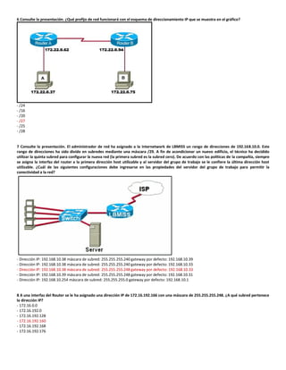 6 Consulte la presentación. ¿Qué prefijo de red funcionará con el esquema de direccionamiento IP que se muestra en el gráfico?
- /24
- /16
- /20
- /27
- /25
- /28
7 Consulte la presentación. El administrador de red ha asignado a la internetwork de LBMISS un rango de direcciones de 192.168.10.0. Este
rango de direcciones ha sido divido en subredes mediante una máscara /29. A fin de acondicionar un nuevo edificio, el técnico ha decidido
utilizar la quinta subred para configurar la nueva red (la primera subred es la subred cero). De acuerdo con las políticas de la compañía, siempre
se asigna la interfaz del router a la primera dirección host utilizable y al servidor del grupo de trabajo se le confiere la última dirección host
utilizable. ¿Cuál de las siguientes configuraciones debe ingresarse en las propiedades del servidor del grupo de trabajo para permitir la
conectividad a la red?
- Dirección IP: 192.168.10.38 máscara de subred: 255.255.255.240 gateway por defecto: 192.168.10.39
- Dirección IP: 192.168.10.38 máscara de subred: 255.255.255.240 gateway por defecto: 192.168.10.33
- Dirección IP: 192.168.10.38 máscara de subred: 255.255.255.248 gateway por defecto: 192.168.10.33
- Dirección IP: 192.168.10.39 máscara de subred: 255.255.255.248 gateway por defecto: 192.168.10.31
- Dirección IP: 192.168.10.254 máscara de subred: 255.255.255.0 gateway por defecto: 192.168.10.1
8 A una interfaz del Router se le ha asignado una dirección IP de 172.16.192.166 con una máscara de 255.255.255.248. ¿A qué subred pertenece
la dirección IP?
- 172.16.0.0
- 172.16.192.0
- 172.16.192.128
- 172.16.192.160
- 172.16.192.168
- 172.16.192.176
 