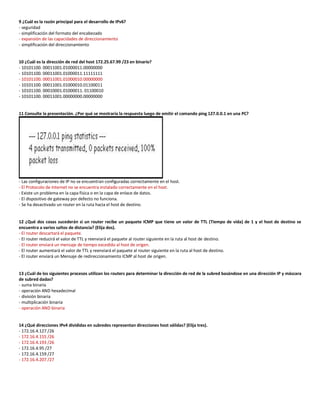 9 ¿Cuál es la razón principal para el desarrollo de IPv6?
- seguridad
- simplificación del formato del encabezado
- expansión de las capacidades de direccionamiento
- simplificación del direccionamiento
10 ¿Cuál es la dirección de red del host 172.25.67.99 /23 en binario?
- 10101100. 00011001.01000011.00000000
- 10101100. 00011001.01000011.11111111
- 10101100. 00011001.01000010.00000000
- 10101100. 00011001.01000010.01100011
- 10101100. 00010001.01000011. 01100010
- 10101100. 00011001.00000000.00000000
11 Consulte la presentación. ¿Por qué se mostraría la respuesta luego de emitir el comando ping 127.0.0.1 en una PC?
- Las configuraciones de IP no se encuentran configuradas correctamente en el host.
- El Protocolo de Internet no se encuentra instalado correctamente en el host.
- Existe un problema en la capa física o en la capa de enlace de datos.
- El dispositivo de gateway por defecto no funciona.
- Se ha desactivado un router en la ruta hacia el host de destino.
12 ¿Qué dos cosas sucederán si un router recibe un paquete ICMP que tiene un valor de TTL (Tiempo de vida) de 1 y el host de destino se
encuentra a varios saltos de distancia? (Elija dos).
- El router descartará el paquete.
- El router reducirá el valor de TTL y reenviará el paquete al router siguiente en la ruta al host de destino.
- El router enviará un mensaje de tiempo excedido al host de origen.
- El router aumentará el valor de TTL y reenviará el paquete al router siguiente en la ruta al host de destino.
- El router enviará un Mensaje de redireccionamiento ICMP al host de origen.
13 ¿Cuál de los siguientes procesos utilizan los routers para determinar la dirección de red de la subred basándose en una dirección IP y máscara
de subred dadas?
- suma binaria
- operación AND hexadecimal
- división binaria
- multiplicación binaria
- operación AND binaria
14 ¿Qué direcciones IPv4 divididas en subredes representan direcciones host válidas? (Elija tres).
- 172.16.4.127 /26
- 172.16.4.155 /26
- 172.16.4.193 /26
- 172.16.4.95 /27
- 172.16.4.159 /27
- 172.16.4.207 /27
 