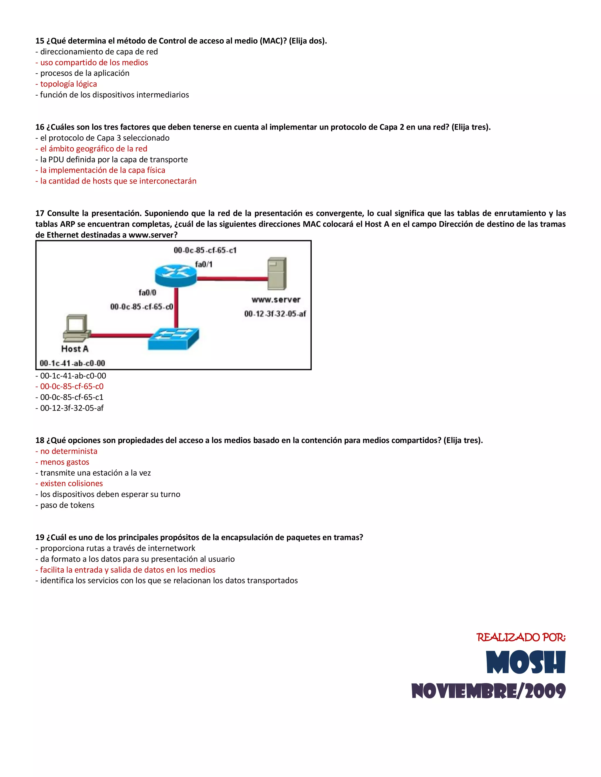 15 ¿Qué determina el método de Control de acceso al medio (MAC)? (Elija dos).
- direccionamiento de capa de red
- uso compartido de los medios
- procesos de la aplicación
- topología lógica
- función de los dispositivos intermediarios
16 ¿Cuáles son los tres factores que deben tenerse en cuenta al implementar un protocolo de Capa 2 en una red? (Elija tres).
- el protocolo de Capa 3 seleccionado
- el ámbito geográfico de la red
- la PDU definida por la capa de transporte
- la implementación de la capa física
- la cantidad de hosts que se interconectarán
17 Consulte la presentación. Suponiendo que la red de la presentación es convergente, lo cual significa que las tablas de enrutamiento y las
tablas ARP se encuentran completas, ¿cuál de las siguientes direcciones MAC colocará el Host A en el campo Dirección de destino de las tramas
de Ethernet destinadas a www.server?
- 00-1c-41-ab-c0-00
- 00-0c-85-cf-65-c0
- 00-0c-85-cf-65-c1
- 00-12-3f-32-05-af
18 ¿Qué opciones son propiedades del acceso a los medios basado en la contención para medios compartidos? (Elija tres).
- no determinista
- menos gastos
- transmite una estación a la vez
- existen colisiones
- los dispositivos deben esperar su turno
- paso de tokens
19 ¿Cuál es uno de los principales propósitos de la encapsulación de paquetes en tramas?
- proporciona rutas a través de internetwork
- da formato a los datos para su presentación al usuario
- facilita la entrada y salida de datos en los medios
- identifica los servicios con los que se relacionan los datos transportados
REALIZADO POR:
MOSH
noviemBRE/2009
 
