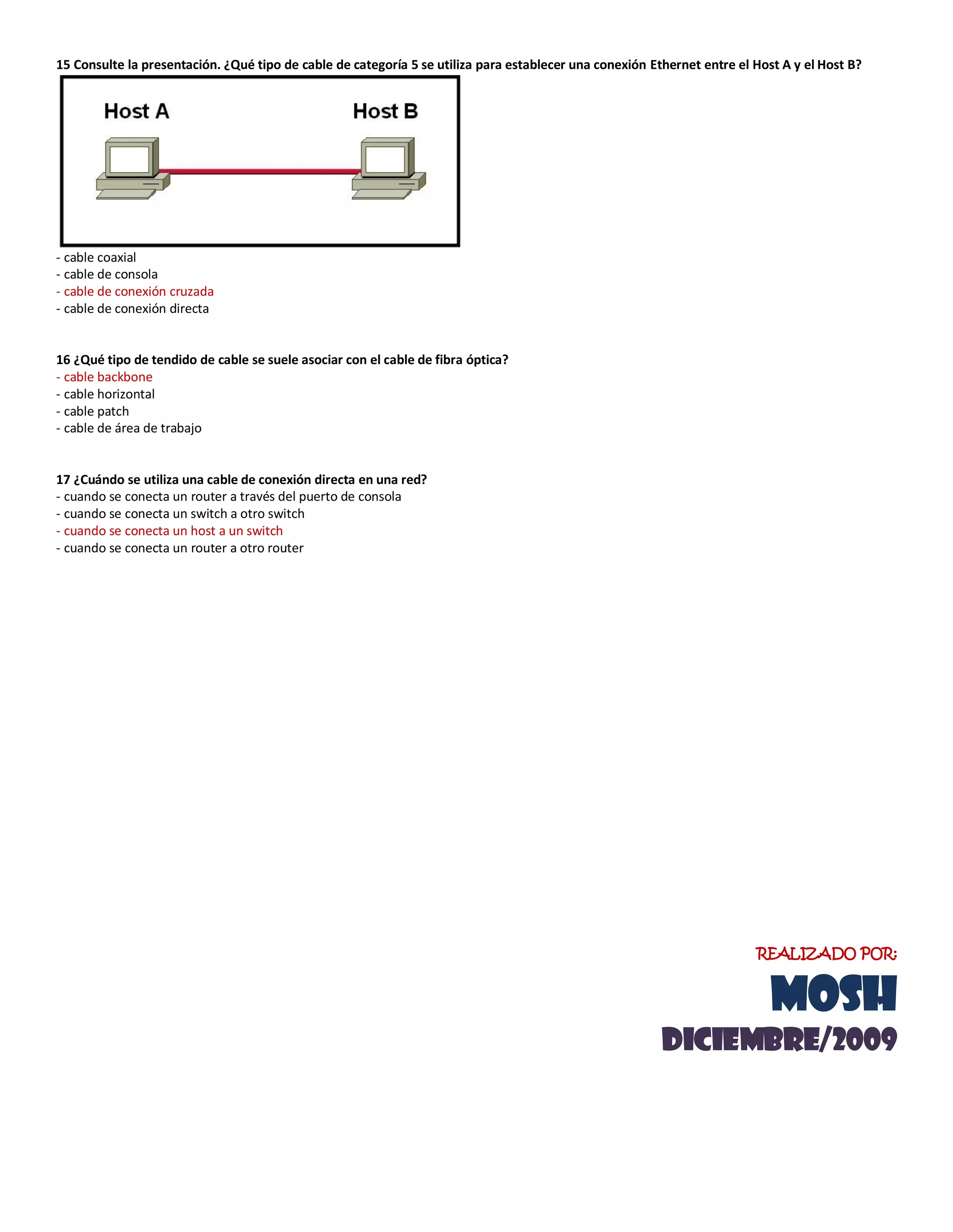 15 Consulte la presentación. ¿Qué tipo de cable de categoría 5 se utiliza para establecer una conexión Ethernet entre el Host A y el Host B?
- cable coaxial
- cable de consola
- cable de conexión cruzada
- cable de conexión directa
16 ¿Qué tipo de tendido de cable se suele asociar con el cable de fibra óptica?
- cable backbone
- cable horizontal
- cable patch
- cable de área de trabajo
17 ¿Cuándo se utiliza una cable de conexión directa en una red?
- cuando se conecta un router a través del puerto de consola
- cuando se conecta un switch a otro switch
- cuando se conecta un host a un switch
- cuando se conecta un router a otro router
REALIZADO POR:
MOSH
diciemBRE/2009
 
